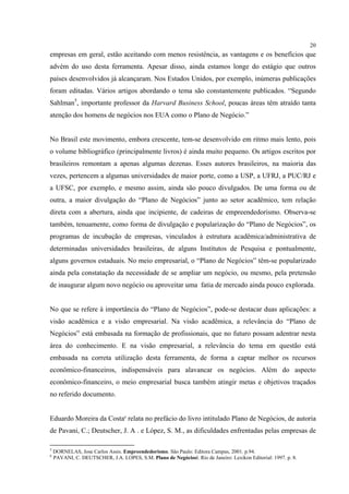 20
empresas em geral, estão aceitando com menos resistência, as vantagens e os benefícios que
advém do uso desta ferramenta. Apesar disso, ainda estamos longe do estágio que outros
países desenvolvidos já alcançaram. Nos Estados Unidos, por exemplo, inúmeras publicações
foram editadas. Vários artigos abordando o tema são constantemente publicados. “Segundo
Sahlman5, importante professor da Harvard Business School, poucas áreas têm atraído tanta
atenção dos homens de negócios nos EUA como o Plano de Negócio.”


No Brasil este movimento, embora crescente, tem-se desenvolvido em ritmo mais lento, pois
o volume bibliográfico (principalmente livros) é ainda muito pequeno. Os artigos escritos por
brasileiros remontam a apenas algumas dezenas. Esses autores brasileiros, na maioria das
vezes, pertencem a algumas universidades de maior porte, como a USP, a UFRJ, a PUC/RJ e
a UFSC, por exemplo, e mesmo assim, ainda são pouco divulgados. De uma forma ou de
outra, a maior divulgação do “Plano de Negócios” junto ao setor acadêmico, tem relação
direta com a abertura, ainda que incipiente, de cadeiras de empreendedorismo. Observa-se
também, tenuamente, como forma de divulgação e popularização do “Plano de Negócios”, os
programas de incubação de empresas, vinculados à estrutura acadêmica/administrativa de
determinadas universidades brasileiras, de alguns Institutos de Pesquisa e pontualmente,
alguns governos estaduais. No meio empresarial, o “Plano de Negócios” têm-se popularizado
ainda pela constatação da necessidade de se ampliar um negócio, ou mesmo, pela pretensão
de inaugurar algum novo negócio ou aproveitar uma fatia de mercado ainda pouco explorada.


No que se refere à importância do “Plano de Negócios”, pode-se destacar duas aplicações: a
visão acadêmica e a visão empresarial. Na visão acadêmica, a relevância do “Plano de
Negócios” está embasada na formação de profissionais, que no futuro possam adentrar nesta
área do conhecimento. E na visão empresarial, a relevância do tema em questão está
embasada na correta utilização desta ferramenta, de forma a captar melhor os recursos
econômico-financeiros, indispensáveis para alavancar os negócios. Além do aspecto
econômico-financeiro, o meio empresarial busca também atingir metas e objetivos traçados
no referido documento.


Eduardo Moreira da Costa6 relata no prefácio do livro intitulado Plano de Negócios, de autoria
de Pavani, C.; Deutscher, J. A . e López, S. M., as dificuldades enfrentadas pelas empresas de

5
    DORNELAS, Jose Carlos Assis. Empreendedorismo. São Paulo: Editora Campus, 2001. p.94.
6
    PAVANI, C. DEUTSCHER, J.A. LOPES, S.M. Plano de Negóciosl. Rio de Janeiro: Lexikon Editorial: 1997. p. 8.
 