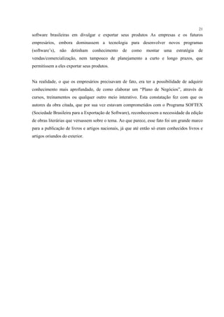 21
software brasileiras em divulgar e exportar seus produtos As empresas e os futuros
empresários, embora dominassem a tecnologia para desenvolver novos programas
(software’s),   não   detinham   conhecimento    de   como    montar   uma    estratégia   de
vendas/comercialização, nem tampouco de planejamento a curto e longo prazos, que
permitissem a eles exportar seus produtos.


Na realidade, o que os empresários precisavam de fato, era ter a possibilidade de adquirir
conhecimento mais aprofundado, de como elaborar um “Plano de Negócios”, através de
cursos, treinamentos ou qualquer outro meio interativo. Esta constatação fez com que os
autores da obra citada, que por sua vez estavam comprometidos com o Programa SOFTEX
(Sociedade Brasileira para a Exportação de Software), reconhecessem a necessidade da edição
de obras literárias que versassem sobre o tema. Ao que parece, esse fato foi um grande marco
para a publicação de livros e artigos nacionais, já que até então só eram conhecidos livros e
artigos oriundos do exterior.
 