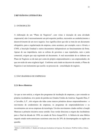 22




2 REVISÃO DA LITERATURA




2.1 INTRODUÇÃO



A elaboração de um “Plano de Negócios”, com vistas à iniciação de uma atividade
empresarial, não é necessariamente um pré-requisito jurídico, necessário ao estabelecimento e
desenvolvimento de um novo negócio. Isso significa dizer que não se trata de um documento
obrigatório, para a regularização da empresa, como acontece, por exemplo, com o Alvará, o
CNPJ, a Inscrição Estadual e outros documentos indispensáveis ao funcionamento da firma.
Apesar de sua importância, nem as esferas de governos e suas repartições, nem a junta
comercial, exigem que seja registrado tal documento. A real necessidade de se elaborar um
Plano de Negócios se dá mais por conta do próprio empreendimento e seu empreendedor, do
que em razão de uma exigência legal. Conforme será citado no decorrer do estudo, o Plano de
Negócios é um instrumento que auxilia no processo da consolidação do negócio.




2.2 INCUBADORAS DE EMPRESAS



2.2.1 Breve Histórico



Ao que se tem notícia, a origem dos programas de incubação de empresas, e por extensão as
próprias incubadoras, teve ponto de partida nos Estados Unidos da América. Segundo Dias, C
e Carvalho, L.F7., três origens são tidas como marcos primários desses empreendimentos : o
movimento de condomínios de empresas; os programas de empreendedorismo e os
investimentos em novas empresas de tecnologia. Um dos movimentos citados atribui a Joseph
Mancuso a primeira iniciativa nesse sentido. Essa versão direciona a origem das incubadoras
para o final da década de 1950, no estado de Nova Iorque/EUA. A falência de uma fábrica
naquele estado norte-americano ocasionou uma taxa de 20% de desempregados na região em
questão.

7
 DIAS, C.;CARVALHO,L.F. Modelo de Gestão para Incubadoras de Empresas. Rio deJaneiro: WalPrint Gráfica e Editora,
2002.
 