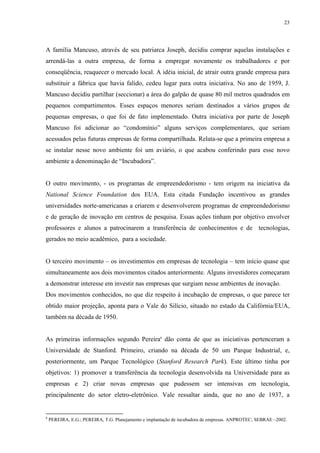 23




A família Mancuso, através de seu patriarca Joseph, decidiu comprar aquelas instalações e
arrendá-las a outra empresa, de forma a empregar novamente os trabalhadores e por
conseqüência, reaquecer o mercado local. A idéia inicial, de atrair outra grande empresa para
substituir a fábrica que havia falido, cedeu lugar para outra iniciativa. No ano de 1959, J.
Mancuso decidiu partilhar (seccionar) a área do galpão de quase 80 mil metros quadrados em
pequenos compartimentos. Esses espaços menores seriam destinados a vários grupos de
pequenas empresas, o que foi de fato implementado. Outra iniciativa por parte de Joseph
Mancuso foi adicionar ao “condomínio” alguns serviços complementares, que seriam
acessados pelas futuras empresas de forma compartilhada. Relata-se que a primeira empresa a
se instalar nesse novo ambiente foi um aviário, o que acabou conferindo para esse novo
ambiente a denominação de “Incubadora”.


O outro movimento, - os programas de empreendedorismo - tem origem na iniciativa da
National Science Foundation dos EUA. Esta citada Fundação incentivou as grandes
universidades norte-americanas a criarem e desenvolverem programas de empreendedorismo
e de geração de inovação em centros de pesquisa. Essas ações tinham por objetivo envolver
professores e alunos a patrocinarem a transferência de conhecimentos e de tecnologias,
gerados no meio acadêmico, para a sociedade.


O terceiro movimento – os investimentos em empresas de tecnologia – tem início quase que
simultaneamente aos dois movimentos citados anteriormente. Alguns investidores começaram
a demonstrar interesse em investir nas empresas que surgiam nesse ambientes de inovação.
Dos movimentos conhecidos, no que diz respeito à incubação de empresas, o que parece ter
obtido maior projeção, aponta para o Vale do Silício, situado no estado da Califórnia/EUA,
também na década de 1950.


As primeiras informações segundo Pereira8 dão conta de que as iniciativas pertenceram a
Universidade de Stanford. Primeiro, criando na década de 50 um Parque Industrial, e,
posteriormente, um Parque Tecnológico (Stanford Research Park). Este último tinha por
objetivos: 1) promover a transferência da tecnologia desenvolvida na Universidade para as
empresas e 2) criar novas empresas que pudessem ser intensivas em tecnologia,
principalmente do setor eletro-eletrônico. Vale ressaltar ainda, que no ano de 1937, a


8
    PEREIRA, E.G.; PEREIRA, T.G. Planejamento e implantação de incubadora de empresas. ANPROTEC; SEBRAE –2002.
 