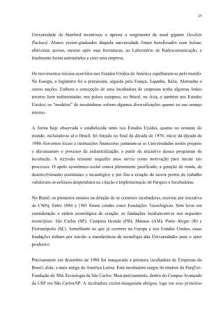 24




Universidade de Stanford incentivou e apoiou o surgimento da atual gigante Hewllett
Packard. Alunos recém-graduados daquela universidade foram beneficiados com bolsas;
obtiveram acesso, mesmo após suas formaturas, ao Laboratório de Radiocomunicação, e
finalmente foram estimulados a criar uma empresa.


Os movimentos iniciais ocorridos nos Estados Unidos da América espalharam-se pelo mundo.
Na Europa, a Inglaterra foi a precursora, seguida pela França, Espanha, Itália, Alemanha e
outras nações. Embora a concepção de uma incubadora de empresas tenha algumas linhas
mestras bem sedimentadas, nos países europeus, no Brasil, na Ásia, e também nos Estados
Unidos; os “modelos” de incubadoras sofrem algumas diversificações quanto ao seu arranjo
interno.


A forma hoje observada e estabelecida tanto nos Estados Unidos, quanto no restante do
mundo, incluindo-se aí o Brasil, foi forjada no final da década de 1970, início da década de
1980. Governos locais e instituições financeiras juntaram-se as Universidades nestes projetos
e alavancaram o processo de industrialização, a partir da iniciativa desses programas de
incubação. A recessão reinante naqueles anos serviu como motivação para iniciar tais
processos. O apelo econômico-social estava plenamente justificado; a geração de renda, de
desenvolvimento econômico e tecnológico e por fim a criação de novos postos de trabalho
validavam os esforços despendidos na criação e implementação de Parques e Incubadoras.


No Brasil, os primeiros ensaios na direção de se construir incubadoras, ocorreu por iniciativa
do CNPq. Entre 1984 e 1985 foram criadas cinco Fundações Tecnológicas. Sem levar em
consideração a ordem cronológica de criação, as fundações localizavam-se nos seguintes
municípios: São Carlos (SP); Campina Grande (PB), Manaus (AM), Porto Alegre (R) e
Florianópolis (SC). Semelhante ao que já ocorrera na Europa e nos Estados Unidos, essas
fundações tinham por missão a transferência de tecnologia das Universidades para o setor
produtivo.


Precisamente em dezembro de 1984 foi inaugurada a primeira Incubadora de Empresas do
Brasil, aliás, a mais antiga da América Latina. Esta incubadora surgiu do interior do ParqTec-
Fundação de Alta Tecnologia de São Carlos. Mais precisamente, dentro do Campus Avançado
da USP em São Carlos/SP. A incubadora recém-inaugurada abrigou, logo em seus primeiros
 