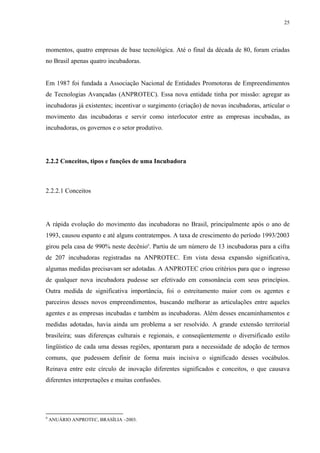 25




momentos, quatro empresas de base tecnológica. Até o final da década de 80, foram criadas
no Brasil apenas quatro incubadoras.


Em 1987 foi fundada a Associação Nacional de Entidades Promotoras de Empreendimentos
de Tecnologias Avançadas (ANPROTEC). Essa nova entidade tinha por missão: agregar as
incubadoras já existentes; incentivar o surgimento (criação) de novas incubadoras, articular o
movimento das incubadoras e servir como interlocutor entre as empresas incubadas, as
incubadoras, os governos e o setor produtivo.




2.2.2 Conceitos, tipos e funções de uma Incubadora



2.2.2.1 Conceitos




A rápida evolução do movimento das incubadoras no Brasil, principalmente após o ano de
1993, causou espanto e até alguns contratempos. A taxa de crescimento do período 1993/2003
girou pela casa de 990% neste decênio9. Partiu de um número de 13 incubadoras para a cifra
de 207 incubadoras registradas na ANPROTEC. Em vista dessa expansão significativa,
algumas medidas precisavam ser adotadas. A ANPROTEC criou critérios para que o ingresso
de qualquer nova incubadora pudesse ser efetivado em consonância com seus princípios.
Outra medida de significativa importância, foi o estreitamento maior com os agentes e
parceiros desses novos empreendimentos, buscando melhorar as articulações entre aqueles
agentes e as empresas incubadas e também as incubadoras. Além desses encaminhamentos e
medidas adotadas, havia ainda um problema a ser resolvido. A grande extensão territorial
brasileira; suas diferenças culturais e regionais, e conseqüentemente o diversificado estilo
lingüístico de cada uma dessas regiões, apontaram para a necessidade de adoção de termos
comuns, que pudessem definir de forma mais incisiva o significado desses vocábulos.
Reinava entre este círculo de inovação diferentes significados e conceitos, o que causava
diferentes interpretações e muitas confusões.




9
    ANUÁRIO ANPROTEC, BRASÍLIA –2003.
 