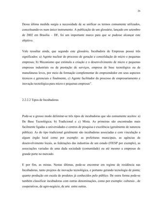26




Dessa última medida surgiu a necessidade de se unificar os termos comumente utilizados,
conceituando-os num único instrumento. A publicação de um glossário, lançado em setembro
de 2002 em Brasília – DF, foi um importante marco para que se pudesse alcançar este
objetivo.


Vale ressaltar ainda, que segundo este glossário, Incubadora de Empresas possui três
significados: a) Agente nuclear do processo de geração e consolidação de micro e pequenas
empresas; b) Mecanismo que estimula a criação e o desenvolvimento de micro e pequenas
empresas industriais ou de prestação de serviços, empresa de base tecnológica ou de
manufaturas leves, por meio da formação complementar do empreendedor em seus aspectos
técnicos e gerenciais e finalmente, c) Agente facilitador do processo de empresariamento e
inovação tecnológica para micro e pequenas empresas”.




2.2.2.2 Tipos de Incubadoras




Pode-se a grosso modo delimitar-se três tipos de incubadoras que são comumente aceitos: a)
De Base Tecnológica; b) Tradicional e c) Mista. As primeiras são encontradas mais
facilmente ligadas a universidades e centros de pesquisa e excelência (geralmente de natureza
pública). As do tipo tradicional geralmente são incubadoras associadas e com vinculação a
algum órgão local como por exemplo: as prefeituras municipais, as agências de
desenvolvimento locais, as federações das industrias de um estado (FIESP por exemplo), as
associações variadas de uma dada sociedade (comunidade) ou até mesmo a empresas de
grande porte no mercado.


E por fim, as mistas. Nestas últimas, pode-se encontrar em regime de residência nas
Incubadoras, tanto projetos de inovação tecnológica, e portanto gerando tecnologia de ponta;
quanto produção em escala de produtos já conhecidos pelo público. De outra forma pode-se
também classificar incubadoras com outras denominações, como por exemplo: culturais , de
cooperativas, de agro-negócio, de arte entre outras.
 