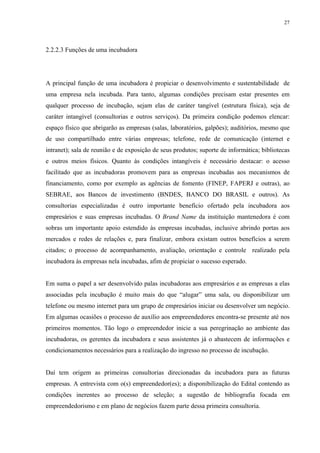 27




2.2.2.3 Funções de uma incubadora




A principal função de uma incubadora é propiciar o desenvolvimento e sustentabilidade de
uma empresa nela incubada. Para tanto, algumas condições precisam estar presentes em
qualquer processo de incubação, sejam elas de caráter tangível (estrutura física), seja de
caráter intangível (consultorias e outros serviços). Da primeira condição podemos elencar:
espaço físico que abrigarão as empresas (salas, laboratórios, galpões); auditórios, mesmo que
de uso compartilhado entre várias empresas; telefone, rede de comunicação (internet e
intranet); sala de reunião e de exposição de seus produtos; suporte de informática; bibliotecas
e outros meios físicos. Quanto às condições intangíveis é necessário destacar: o acesso
facilitado que as incubadoras promovem para as empresas incubadas aos mecanismos de
financiamento, como por exemplo as agências de fomento (FINEP, FAPERJ e outras), ao
SEBRAE, aos Bancos de investimento (BNDES, BANCO DO BRASIL e outros). As
consultorias especializadas é outro importante benefício ofertado pela incubadora aos
empresários e suas empresas incubadas. O Brand Name da instituição mantenedora é com
sobras um importante apoio estendido às empresas incubadas, inclusive abrindo portas aos
mercados e redes de relações e, para finalizar, embora existam outros benefícios a serem
citados; o processo de acompanhamento, avaliação, orientação e controle realizado pela
incubadora às empresas nela incubadas, afim de propiciar o sucesso esperado.


Em suma o papel a ser desenvolvido palas incubadoras aos empresários e as empresas a elas
associadas pela incubação é muito mais do que “alugar” uma sala, ou disponibilizar um
telefone ou mesmo internet para um grupo de empresários iniciar ou desenvolver um negócio.
Em algumas ocasiões o processo de auxílio aos empreendedores encontra-se presente até nos
primeiros momentos. Tão logo o empreendedor inicie a sua peregrinação ao ambiente das
incubadoras, os gerentes da incubadora e seus assistentes já o abastecem de informações e
condicionamentos necessários para a realização do ingresso no processo de incubação.


Daí tem origem as primeiras consultorias direcionadas da incubadora para as futuras
empresas. A entrevista com o(s) empreendedor(es); a disponibilização do Edital contendo as
condições inerentes ao processo de seleção; a sugestão de bibliografia focada em
empreendedorismo e em plano de negócios fazem parte dessa primeira consultoria.
 