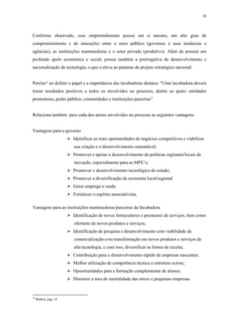28




Conforme observado, esse empreendimento possui em si mesmo, um alto grau de
comprometimento e de interações entre o setor público (governos e suas instâncias e
agências), as instituições mantenedoras e o setor privado (produtivo). Além de possuir um
profundo apelo econômico e social, possui também a prerrogativa de desenvolvimento e
nacionalização de tecnologia, o que o eleva ao patamar de projeto estratégico nacional.


Pereira10 ao definir o papel e a importância das incubadoras destaca: “Uma incubadora deverá
trazer resultados positivos a todos os envolvidos no processo, dentre os quais: entidades
promotoras, poder público, comunidades e instituições parceiras”


Relaciona também para cada dos atores envolvidos no processo as seguintes vantagens:


Vantagens para o governo
                       Identificar as reais oportunidades de negócios competitivos e viabilizar
                       sua criação e o desenvolvimento sustentável;
                       Promover e apoiar o desenvolvimento de políticas regionais/locais de
                       inovação, especialmente para as MPE’s;
                       Promover o desenvolvimento tecnológico do estado;
                       Promover a diversificação da economia local/regional
                       Gerar emprego e renda
                       Fortalecer o espírito associativista.

Vantagens para as instituições mantenedoras/parceiras da Incubadora
                       Identificação de novos fornecedores e prestaores de serviços, bem como
                       ofertante de novos produtos e serviços;
                       Identificação de pesquisa e desenvolvimento com viabilidade de
                       comercialização e/ou transformação em novos produtos e serviços de
                       alta tecnologia, e com isso, diversificar as fontes de receita;
                       Contribuição para o desenvolvimento rápido de empresas nascentes;
                       Melhor utilização de competência técnica e estrutura ociosa;
                       Opoortunidades para a formação complementar de alunos;
                       Diminuir a taxa de mortalidade das micro e pequenas empresas.



10
     Ibidem, pág. 35
 