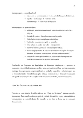 29




Vantagens para a comunidade local
                     Incremento no número de novos postos de trabalho e geração de renda;
                     Impulso e revitalização da economia local;
                      Implementação de novas redes de negócios.


Vantagens para os empreendedores
                     Assistência para diminuir a distância entre conhecimentos teóricos e
                      práticos;
                     Redução de custos e riscos do processo de inovação;
                     Estabelecimento de redes/alianças estratégicas;
                     Facilidades para o acesso rápido ao mercado;
                     Criar cultura de gestão, inovação e planejamento;
                     Incentivar práticas gerenciais para a competitividade;
                     Acesso a equipamentos de elevado investimento em capital fixo e que
                      poderiam inviabilizar o início de um pequeno empreendimento;
                     Redução de custos operacionais e de parte das atividades gerenciais
                      básicas como manutenção, vigilância e limpeza.


Concluindo, os Programas de Incubadoras de Empresas, destinam-se a promover o
surgimento e consolidação de empresas. Para tanto procura disponibilizar aos interessados em
participar desses programas (empreendedores), as condições necessárias e suficientes para que
se possa obter êxito. Nessa linha de ações interage com os diversos atores envolvidos com
este grande processo (stakeholders) buscando maximizar resultados, minimizando custos.




2.3 O QUE É UM PLANO DE NEGÓCIOS



Precedem a concretização da elaboração de um “Plano de Negócios”, algumas questões
importantes. Tais questões, dizem respeito à essência do negócio, como: a capacidade do
empreendedor, as especificidades do mercado e, por fim, a forma de se conseguir
financiamento.
 