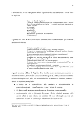 30




Cláudia Pavani7, no seu livro, procura definir logo de início o que de fato vem a ser um Plano
de Negócios.


                               O que é um Plano de Negócios?.
                               O Plano de Negócios, ou Business Plan, é um documento especial, único e vivo que
                               deve refletir a realidade, as perspectivas e a estratégia da empresa, respondendo ao
                               leitor as perguntas:
                                  Quem sou?
                                  O que faço?
                                  Como faço?
                                  Por que faço?
                                  O que quero, em particular, de você (leitor)?
                                  Para onde vou?


Seguindo esta linha de raciocínio Pavani8 enumera outros questionamentos que se fazem
presentes em sua obra:


                               1) Que tipo de negócio você tem?
                               2) Qual o propósito de seu negócio? E qual a razão para começá-lo?
                               3) Qual é o seu produto ou serviço? Você é capaz de listar três benefícios oferecidos
                               somente pelo seu produto/serviço?
                               4) Como o seu produto se diferencia dos oferecidos por seus concorrentes?
                               5) O que levou você a desenvolver o seu produto?
                               6) Quais as três principais objeções para se comprar seu produto/serviço agora?
                               Quando seu produto estará disponível?
                               7) Quem são seus clientes alvo? E os seus concorrentes?
                               8) Como se situa o preço de seu produto em relação ao da concorrência? Você faz
                               alguma promoção?
                               9) Quais são os seus planos para publicidade e promoções?
                               10) Como você planeja financiar o crescimento da sua empresa? Você tem equipe
                               de gerentes necessária para alcançar suas metas?”


Segundo a autora, o Plano de Negócios deve abordar em seu conteúdo, as mudanças no
ambiente econômico, do mercado, nos aspectos tecnológicos e, por fim, as mudanças internas
ocorridas na empresa. Para tanto, este instrumento deve ser dinâmico e verossímil, de forma a
atender as seguintes contingências:
       •   A equipe que se responsabilizará pela elaboração e acompanhamento do
           empreendimento, deve estar afinada com a visão e missão da empresa.
       •   Os dados e variáveis concernentes à empresa, devem estar bem organizados.
       •   A comunicação entre os integrantes do projeto (sócios, principais gerentes, etc),
           devem refletir o mais próximo da realidade. Isto é, a informação deve ser um
           instrumento eficiente de comunicação entre todas as partes envolvidas.


7
    PAVANI, C. DEUTSCHER, J.A. LOPES, S.M. Plano de Negócios, Rio deJaneiro: Lexikon Editorial, 1997, .p. 11.
8
    ibidem, p. 20 e 21
 