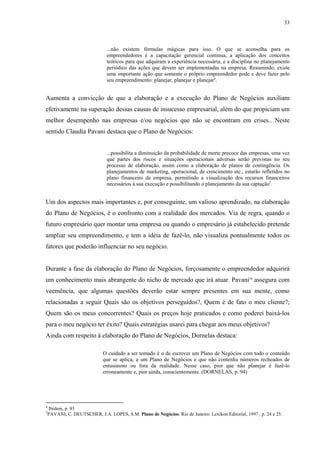 33



                             ...não existem fórmulas mágicas para isso. O que se aconselha para os
                             empreendedores é a capacitação gerencial contínua, a aplicação dos conceitos
                             teóricos para que adquiram a experiência necessária, e a disciplina no planejamento
                             periódico das ações que devem ser implementadas na empresa. Resumindo, existe
                             uma importante ação que somente o próprio empreendedor pode e deve fazer pelo
                             seu empreendimento: planejar, planejar e planejar4.


Aumenta a convicção de que a elaboração e a execução do Plano de Negócios auxiliam
efetivamente na superação dessas causas de insucesso empresarial, além do que propiciam um
melhor desempenho nas empresas e/ou negócios que não se encontram em crises.. Neste
sentido Claudia Pavani destaca que o Plano de Negócios:


                             ...possibilita a diminuição da probabilidade de morte precoce das empresas, uma vez
                             que partes dos riscos e situações operacionais adversas serão previstas no seu
                             processo de elaboração, assim como a elaboração de planos de contingência. Os
                             planejamentos de marketing, operacional, de crescimento etc., estarão refletidos no
                             plano financeiro da empresa, permitindo a visualização dos recursos financeiros
                             necessários à sua execução e possibilitando o planejamento da sua captação5.


Um dos aspectos mais importantes e, por conseguinte, um valioso aprendizado, na elaboração
do Plano de Negócios, é o confronto com a realidade dos mercados. Via de regra, quando o
futuro empresário quer montar uma empresa ou quando o empresário já estabelecido pretende
ampliar seu empreendimento, e tem a idéia de fazê-lo, não visualiza pontualmente todos os
fatores que poderão influenciar no seu negócio.


Durante a fase da elaboração do Plano de Negócios, forçosamente o empreendedor adquirirá
um conhecimento mais abrangente do nicho de mercado que irá atuar. Pavani10 assegura com
veemência, que algumas questões deverão estar sempre presentes em sua mente, como
relacionadas a seguir Quais são os objetivos perseguidos?, Quem é de fato o meu cliente?;
Quem são os meus concorrentes? Quais os preços hoje praticados e como poderei baixá-los
para o meu negócio ter êxito? Quais estratégias usarei para chegar aos meus objetivos?
Ainda com respeito à elaboração do Plano de Negócios, Dornelas destaca:

                           O cuidado a ser tomado é o de escrever um Plano de Negócios com todo o conteúdo
                           que se aplica, a um Plano de Negócios e que não contenha números recheados de
                           entusiasmo ou fora da realidade. Nesse caso, pior que não planejar é fazê-lo
                           erroneamente e, pior ainda, conscientemente. (DORNELAS, p. 94)




4
 Ibidem, p. 93
5
 PAVANI, C. DEUTSCHER, J.A. LOPES, S.M. Plano de Negócios. Rio de Janeiro: Lexikon Editorial, 1997 , p. 24 e 25.
 