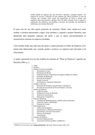 35



                            modelo padrão de negócios que seja universal e aplicado a qualquer negócio. Um
                            empresa de serviços é diferente de uma empresa que fabrica produtos ou bens de
                            consumo, por exemplo. Estas seções são organizadas de forma a manter uma
                            seqüência lógica que permita a qualquer leitor do plano entender como a empresa é
                            organizada, seus objetivos, seus produtos e serviços, seu mercado, sua estratégia de
                            marketing e sua situação financeira6


O autor cita em sua obra quatro propostas de estruturas. Dentre estas, adotar-se-á como
modelo a estrutura apresentada a seguir. Esta estrutura é, segundo o próprio Dornelas, mais
apropriada para pequenas empresas em geral, o que se ajusta convenientemente às
características inerentes às empresas incubadas.


Vale ressaltar ainda, que cada uma das partes e seções presentes no Plano de Negócios, deve
primar pela objetividade sem, contudo, perder a essência e os aspectos mais relevantes a ela
relacionados.


A seguir, apresentar-se-á um dos modelos de estrutura de “Plano de Negócios” sugerido por
Dornelas (2001, p. ):
                              1. Capa.
                              2. Sumário.
                              3. Sumário Executivo Estendido
                              3.1.    Declaração de Visão
                              3.2.    Declaração de Missão
                              3.3.    Propósitos Gerais e Específicos do Negócio, Objetivos e Metas.
                              3.4.    Estratégia de Marketing
                              3.5.    Processo de Produção
                              3.6.    Equipe Gerencial
                              3.7.    Investimentos e Retornos Financeiros
                              4. Produtos e Serviços
                              4.1.    Descrição dos Produtos (características e benefícios)
                              4.2.    Previsão de Lançamento de Novos Produtos e Serviços
                              5. Análise da Indústria
                              5.1.    Análise do Setor
                              5.2.    Definição do Nicho de Mercado
                              5.3.    Análise da Concorrência
                              5.4.    Diferenciais Competitivos
                              6. Plano de Marketing
                              6.1.    Estratégia de Marketing (preço, produto, praça, promoção)
                              6.2.    Canais de Venda e Distribuição
                              6.3.    Projeção de Vendas
                              7. Plano Operacional
                              7.1.    Análise das Instalações
                              7.2.    Equipamentos e Máquinas Necessárias
                              7.3.    Funcionários e Insumos Necessários
                              7.4.    Processo de Produção
                              7.5.    Terceirização
                              8. Estrutura da Empresa
                              8.1.    Estrutura Organizacional
                              8.2.    Assessorias Externas (jurídica, contábil etc.)

6
    DORNELAS, José Carlos Assis. Empreendedorismo. São Paulo: Editora Campus, 2001, p.99.
 
