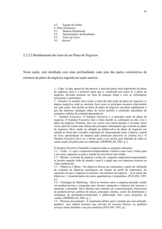 36



                       8.3.    Equipe de Gestão
                       9. Plano Financeiro
                       9.1.    Balanço Patrimonial
                       9.2.    Demonstrativo de Resultados
                       9.3.    Fluxo de Caixa
                       10.    Anexos”




2.3.2.2 Detalhamento dos itens de um Plano de Negócios




Nesta seção, será detalhada com mais profundidade cada uma das partes constitutivas da
estrutura de plano de negócios sugerida na seção anterior.


                       1 – Capa. A capa, apesar de não parecer, é uma das partes mais importantes do plano
                       de negócios, pois é a primeira parte que é visualizada por quem lê o plano de
                       negócios, devendo portanto ser feita de maneira limpa e com as informações
                       necessárias e pertinentes.
                       2 – Sumário. O sumário deve conter o título de cada seção do plano de negócios e a
                       página respectiva onde se encontra, bem como os principais assuntos relacionados
                       em cada seção. Isto facilita ao leitor do plano de negócios encontrar rapidamente o
                       que lhe interessa. Qualquer editor de textos permite a confecção automática de
                       sumários e tabelas de conteúdo apresentáveis.
                       3 – Sumário Executivo. O Sumário Executivo é a principal seção do plano de
                       negócios. O Sumário Executivo fará o leitor decidir se continuará ou não a ler o
                       plano de negócios. Portanto, deve ser escrito com muita atenção e revisado várias
                       vezes, além de conter uma síntese das principais informações que constam no plano
                       de negócios. Deve ainda ser dirigido ao público-alvo do plano de negócios em
                       relação ao leitor (por exemplo, requisição de financiamento junto a bancos, capital
                       de risco, apresentação da empresa para potenciais parceiros ou clientes etc.). O
                       Sumário Executivo deve ser a última seção a ser escrita, pois depende de todas as
                       outras seções do plano para ser elaborada (DORNELAS, 2001, p. ).

                       O Sumário Executivo Estendido comporta ainda as seguintes subseções:
                       3.1 – Visão - é o que o empresário/empreendedor visualiza como será o futuro para
                       o seu setor, segmento ou para o mundo de uma forma mais ampla.
                       3.2 – Missão - a missão da empresa é como ele, enquanto empresário/empreendedor
                       se projeta naquela visão de mundo e qual é o papel que sua empressa exercerá na
                       visão estabelecida.
                       3.3 – Objetivos e Metas - Os objetivos devem ser construídos a partir da: definição
                       do conjunto de objetivos estratégicos em função do perfil do empresário, do
                       segmento em que a empresa se encontra e da estrutura da empresa.... Já as metas são
                       objetivos (...) transformados em metas quantitativas e temporárias. (PAVANI, 1997,
                       p.)
                       3.4 – Estratégia de Marketing - Deve-se mostrar como a empresa pretende vender
                       seu produto/serviço e conquistar seus clientes, mantendo o interesse dos mesmos e
                       aumentar a demanda. Deve abordar seus métodos de comercialização, diferenciais
                       do produto/serviço, política de preços, principais clientes, canais de distribuição e
                       estratégias de promoção/comunicação e publicidade, bem como projeções de
                       vendas. (DORNELAS, 2001, p. ).
                       3.5 – Processo de produção - É importante definir qual o método que será utilizado,
                       qual(ais) a(s) matéria prima(s) que servirão de insumos básicos, ou qual(ais)
                       serviços serão ofertados e em que condições (PAVANI, 1997, p.).
 