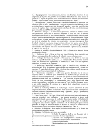 37



3.6 – Equipe gerencial - Faz-se necessário, elaborar uma descrição dos níveis de sua
empresa (...). O perfil dos gerentes deve combinar habilidades nas áreas técnica e
gerencial. A equipe de gerentes deve estar formada de tal maneira que sirva como
suporte e força das áreas chaves envolvidas com os objetivos e metas...)
3.7 – Investimentos e retornos financeiros - A seção de finanças deve apresentar em
números todas as ações planejadas para a empresa e as comprovações através das
projeções futuras (quanto necessita de capital, quando e com que propósito) de
sucesso do negócio. Deve conter demonstrativo de fluxo de caixa com horizontes de
pelo menos três anos (PAVANI, 1997, p.).
4 – Produtos e Serviços - ...é destinada aos produtos e serviços da empresa: como
são produzidos, quais são os recursos utilizados, o ciclo de vida, os fatores
tecnológicos envolvidos, o processo de pesquisa e desenvolvimento, os principais
clientes atuais, se a empresa detém marca e/ou patente de algum produtos etc. Nesta
seção pode ser incluída, quando esta informação encontre-se disponível, uma visão
do nível de satisfação dos clientes com os produtos e serviços da empresa. Este
feedback é bastante importante, porque costuma oferecer não apenas uma visão do
nível de qualidade percebida nos produtos e serviços, mas também guiar futuros
investimentos da empresa em novos desenvolvimentos e processos de produção
(DORNELAS, 2001, p. ).
5 – Análise da Indústria - Segundo Dornelas (2001, p. ) esta seção deve ser divida
nos seguintes tópicos:
5.1 – Análise do Setor - Deve ser feito um breve histórico desse mercado nos
últimos anos e a análises das tendências da indústria para os próximos anos.
5.2 – Definição do Nicho de Mercado - Para que se possa definir o nicho de
mercado, segundo Dornelas (2001, p. ), ...o empreendedor deve procurar mostrar
como este mercado está segmentado, as tendências do setor e de seu segmento
específico, as tendências de consumo....
5.3 – Análise da Concorrência - Dornelas (2001, p. ) enfatiza que ...conhecer a
concorrência é dever de qualquer empreendedor que queira competir e vencer no
mercado. A importância de uma análise criteriosa fica evidente quando a empresa
precisa estabelecer uma estratégia de marketing...
5.4 – Diferenciais competitivos - Sobre esse quesito, Dornelas traz à tona as
seguintes idéias “...conhecer quais alternativas de produtos/serviços existem no
mercado onde sua empresa atua...” faz com que spossa ser observado nuances de
produtos/serviços ainda não explorados; e “... ao identificar os principais pontos
fracos de seus competidores, o empreendedor deve saber explorá-los para
proporcionar melhores resultados para sua empresa.” Isso significa dizer estar atento
a um nicho específico de mercado e, a partir deste diagnóstico, promover
diferenciais competitivos.
6 – Plano de Marketing - O Plano de Marketing é a maneira estruturada de uma
empresa ofertar seus produtos no mercado. Neste plano devem estar contemplados
os quatro elementos fundamentais do marketing: 1. produto, 2. praça, 3. promoção e
4. preço (PAVANI, 1997, p.).
7 – Plano Operacional - “No Plano Operacional, devem constar quais as ações que a
empresa procederá para estabelecer          seu sistema produtivo, e como será
executado/realizado seu processo de produção. Deve indicar ainda: 1) Qual(is) o(s)
impacto(s) que as ações poderão provocar nos parâmetros da avaliação de produção
da empresa; 2) Se existirão impactos ambientais, e 3) As informações operacionais e
previstas de tempo de desenvolvimento do produto ou serviço; da rotatividade do
inventário entre outras informações relevantes (DORNELAS, 2001, p. ).
8 – Estrutura da Empresa - Neste tópico, segundo Pavani (1997, p. ), devem ser
apresentados os seguintes pontos:
I) – Histórico: No histórico devem ser apresentados:
1.                             Evolução da empresa desde a sua fundação até o
presente momento, pontuando os eventos de maior importância.
2.                             Curriculum Vitae dos empresários e executivos-chave.
3.                             Evolução dos produtos até o momento atual.
4.                             Evolução do faturamento
5.                             Três últimos balanços e demonstrativos de faturamento
devem ser apresentados em anexo.
 