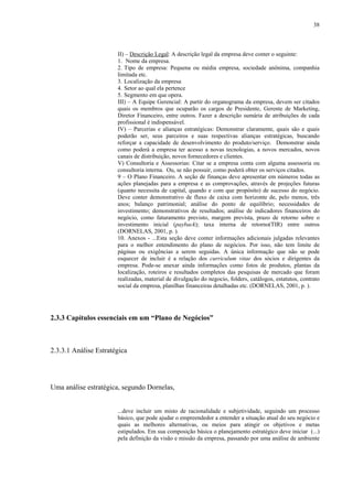 38



                       II) – Descrição Legal: A descrição legal da empresa deve conter o seguinte:
                       1. Nome da empresa.
                       2. Tipo de empresa: Pequena ou média empresa, sociedade anônima, companhia
                       limitada etc.
                       3. Localização da empresa
                       4. Setor ao qual ela pertence
                       5. Segmento em que opera.
                       III) – A Equipe Gerencial: A partir do organograma da empresa, devem ser citados
                       quais os membros que ocuparão os cargos de Presidente, Gerente de Marketing,
                       Diretor Financeiro, entre outros. Fazer a descrição sumária de atribuições de cada
                       profissional é indispensável.
                       IV) – Parcerias e alianças estratégicas: Demonstrar claramente, quais são e quais
                       poderão ser, seus parceiros e suas respectivas alianças estratégicas, buscando
                       reforçar a capacidade de desenvolvimento do produto/serviço. Demonstrar ainda
                       como poderá a empresa ter acesso a novas tecnologias, a novos mercados, novos
                       canais de distribuição, novos fornecedores e clientes.
                       V) Consultoria e Assessorias: Citar se a empresa conta com alguma assessoria ou
                       consultoria interna. Ou, se não possuir, como poderá obter os serviços citados.
                       9 – O Plano Financeiro. A seção de finanças deve apresentar em números todas as
                       ações planejadas para a empresa e as comprovações, através de projeções futuras
                       (quanto necessita de capital, quando e com que propósito) de sucesso do negócio.
                       Deve conter demonstrativo de fluxo de caixa com horizonte de, pelo menos, três
                       anos; balanço patrimonial; análise do ponto de equilíbrio; necessidades de
                       investimento; demonstrativos de resultados; análise de indicadores financeiros do
                       negócio, como faturamento previsto, margem prevista, prazo de retorno sobre o
                       investimento inicial (payback); taxa interna de retorno(TIR) entre outros
                       (DORNELAS, 2001, p. ).
                       10. Anexos - ...Esta seção deve conter informações adicionais julgadas relevantes
                       para o melhor entendimento do plano de negócios. Por isso, não tem limite de
                       páginas ou exigências a serem seguidas. A única informação que não se pode
                       esquecer de incluir é a relação dos curriculum vitae dos sócios e dirigentes da
                       empresa. Pode-se anexar ainda informações como fotos de produtos, plantas da
                       localização, roteiros e resultados completos das pesquisas de mercado que foram
                       realizadas, material de divulgação do negocio, folders, catálogos, estatutos, contrato
                       social da empresa, planilhas financeiras detalhadas etc. (DORNELAS, 2001, p. ).




2.3.3 Capítulos essenciais em um “Plano de Negócios”



2.3.3.1 Análise Estratégica




Uma análise estratégica, segundo Dornelas,


                       ...deve incluir um misto de racionalidade e subjetividade, seguindo um processo
                       básico, que pode ajudar o empreendedor a entender a situação atual do seu negócio e
                       quais as melhores alternativas, ou meios para atingir os objetivos e metas
                       estipulados. Em sua composição básica o planejamento estratégico deve iniciar (...)
                       pela definição da visão e missão da empresa, passando por uma análise de ambiente
 
