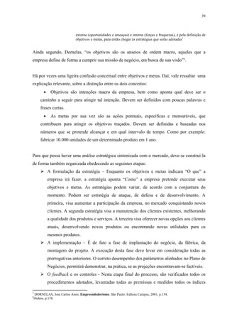 39



                            externo (oportunidades e ameaças) e interna (forças e fraquezas), e pela definição de
                            objetivos e metas, para então chegar às estratégias que serão adotadas7


Ainda segundo, Dornelas, “os objetivos são os anseios de ordem macro, aqueles que a
empresa define de forma a cumprir sua missão de negócio, em busca de sua visão”8.


Há por vezes uma ligeira confusão conceitual entre objetivos e metas. Daí, vale ressaltar uma
explicação relevante, sobre a distinção entre os dois conceitos:
       •    Objetivos são intenções macro da empresa, bem como aponta qual deve ser o
     caminho a seguir para atingir tal intenção. Devem ser definidos com poucas palavras e
     frases curtas.
       •    As metas por sua vez são as ações pontuais, específicas e mensuráveis, que
     contribuem para atingir os objetivos traçados. Devem ser definidas e baseadas nos
     números que se pretende alcançar e em qual intervalo de tempo. Como por exemplo:
     fabricar 10.000 unidades de um determinado produto em 1 ano.


Para que possa haver uma análise estratégica sintonizada com o mercado, deve-se construí-la
de forma também organizada obedecendo as seguintes etapas:
           A formulação da estratégia – Enquanto os objetivos e metas indicam “O que” a
           empresa irá fazer, a estratégia aponta “Como” a empresa pretende executar seus
           objetivos e metas. As estratégias podem variar, de acordo com a conjuntura do
           momento. Podem ser estratégia de ataque, de defesa e de desenvolvimento. A
           primeira, visa aumentar a participação da empresa, no mercado conquistando novos
           clientes. A segunda estratégia visa a manutenção dos clientes existentes, melhorando
           a qualidade dos produtos e serviços. A terceira visa oferecer novas opções aos clientes
           atuais, desenvolvendo novos produtos ou encontrando novas utilidades para os
           mesmos produtos.
           A implementação – É de fato a fase de implantação do negócio, da fábrica, da
           montagem do projeto. A execução desta fase deve levar em consideração todas as
           prerrogativas anteriores. O correto desempenho dos parâmetros alinhados no Plano de
           Negócios, permitirá demonstrar, na prática, se as projeções encontravam-se factíveis.
           O feedback e os controles - Nesta etapa final do processo, são verificados todos os
           procedimentos adotados, levantadas todas as premissas e medidos todos os índices

7
  DORNELAS, Jose Carlos Assis. Empreendedorismo. São Paulo: Editora Campus, 2001, p.154.
8
 ibidem, p.158.
 