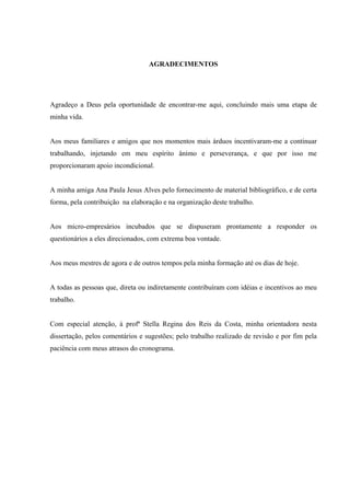 AGRADECIMENTOS




Agradeço a Deus pela oportunidade de encontrar-me aqui, concluindo mais uma etapa de
minha vida.


Aos meus familiares e amigos que nos momentos mais árduos incentivaram-me a continuar
trabalhando, injetando em meu espírito ânimo e perseverança, e que por isso me
proporcionaram apoio incondicional.


A minha amiga Ana Paula Jesus Alves pelo fornecimento de material bibliográfico, e de certa
forma, pela contribuição na elaboração e na organização deste trabalho.


Aos micro-empresários incubados que se dispuseram prontamente a responder os
questionários a eles direcionados, com extrema boa vontade.


Aos meus mestres de agora e de outros tempos pela minha formação até os dias de hoje.


A todas as pessoas que, direta ou indiretamente contribuíram com idéias e incentivos ao meu
trabalho.


Com especial atenção, à profª Stella Regina dos Reis da Costa, minha orientadora nesta
dissertação, pelos comentários e sugestões; pelo trabalho realizado de revisão e por fim pela
paciência com meus atrasos do cronograma.
 