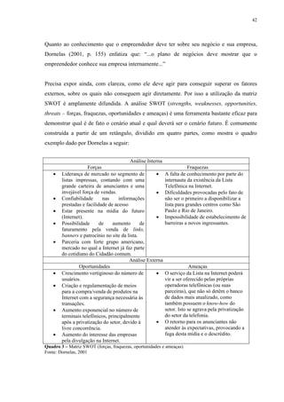 42




Quanto ao conhecimento que o empreendedor deve ter sobre seu negócio e sua empresa,
Dornelas (2001, p. 155) enfatiza que: “...o plano de negócios deve mostrar que o
empreendedor conhece sua empresa internamente...”


Precisa expor ainda, com clareza, como ele deve agir para conseguir superar os fatores
externos, sobre os quais não conseguem agir diretamente. Por isso a utilização da matriz
SWOT é amplamente difundida. A análise SWOT (strengths, weaknesses, opportunities,
threats – forças, fraquezas, oportunidades e ameaças) é uma ferramenta bastante eficaz para
demonstrar qual é de fato o cenário atual e qual deverá ser o cenário futuro. É comumente
construída a partir de um retângulo, dividido em quatro partes, como mostra o quadro
exemplo dado por Dornelas a seguir:


                                          Análise Interna
                     Forças                                             Fraquezas
    •   Liderança de mercado no segmento de           •     A falta de conhecimento por parte do
        listas impressas, contando com uma                  internauta da existência da Lista
        grande carteira de anunciantes e uma                Telefônica na Internet.
        invejável força de vendas.                    •     Dificuldades provocadas pelo fato de
    •   Confiabilidade      nas     informações             não ser o primeiro a disponibilizar a
        prestadas e facilidade de acesso                    lista para grandes centros como São
    •   Estar presente na mídia do futuro                   Paulo e Rio de Janeiro.
        (Internet).                                   •     Impossibilidade de estabelecimento de
    •   Possibilidade      de    aumento       de           barreiras a novos ingressantes.
        faturamento pela venda de links,
        banners e patrocínio no site da lista.
    •   Parceria com forte grupo americano,
        mercado no qual a Internet já faz parte
        do cotidiano do Cidadão comum.
                                         Análise Externa
                 Oportunidades                                           Ameaças
    •   Crescimento vertiginoso do número de          •     O serviço da Lista na Internet poderá
        usuários.                                           vir a ser oferecido pelas próprias
    •   Criação e regulamentação de meios                   operadoras telefônicas (ou suas
        para a compra/venda de produtos na                  parceiras), que não só detêm o banco
        Internet com a segurança necessária às              de dados mais atualizado, como
        transações.                                         também possuem o know-how do
    •   Aumento exponencial no número de                    setor. Isto se agrava pela privatização
        terminais telefônicos, principalmente               do setor da telefonia.
        após a privatização do setor, devido à        •     O retorno para os anunciantes não
        livre concorrência.                                 atender às expectativas, provocando a
    •   Aumento do interesse das empresas                   fuga desta mídia e o descrédito.
        pela divulgação na Internet.
Quadro 3 – Matriz SWOT (forças, fraquezas, oportunidades e ameaças)
Fonte: Dornelas, 2001
 