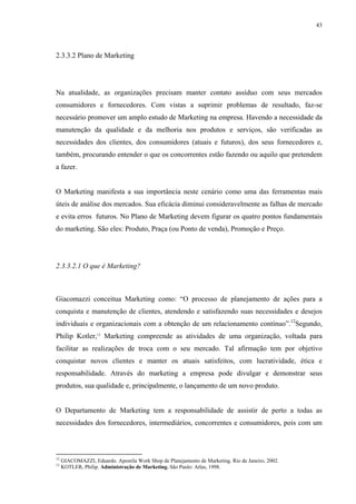 43




2.3.3.2 Plano de Marketing




Na atualidade, as organizações precisam manter contato assíduo com seus mercados
consumidores e fornecedores. Com vistas a suprimir problemas de resultado, faz-se
necessário promover um amplo estudo de Marketing na empresa. Havendo a necessidade da
manutenção da qualidade e da melhoria nos produtos e serviços, são verificadas as
necessidades dos clientes, dos consumidores (atuais e futuros), dos seus fornecedores e,
também, procurando entender o que os concorrentes estão fazendo ou aquilo que pretendem
a fazer.


O Marketing manifesta a sua importância neste cenário como uma das ferramentas mais
úteis de análise dos mercados. Sua eficácia diminui consideravelmente as falhas de mercado
e evita erros futuros. No Plano de Marketing devem figurar os quatro pontos fundamentais
do marketing. São eles: Produto, Praça (ou Ponto de venda), Promoção e Preço.




2.3.3.2.1 O que é Marketing?



Giacomazzi conceitua Marketing como: “O processo de planejamento de ações para a
conquista e manutenção de clientes, atendendo e satisfazendo suas necessidades e desejos
individuais e organizacionais com a obtenção de um relacionamento contínuo”.12Segundo,
Philip Kotler,13 Marketing compreende as atividades de uma organização, voltada para
facilitar as realizações de troca com o seu mercado. Tal afirmação tem por objetivo
conquistar novos clientes e manter os atuais satisfeitos, com lucratividade, ética e
responsabilidade. Através do marketing a empresa pode divulgar e demonstrar seus
produtos, sua qualidade e, principalmente, o lançamento de um novo produto.


O Departamento de Marketing tem a responsabilidade de assistir de perto a todas as
necessidades dos fornecedores, intermediários, concorrentes e consumidores, pois com um



12
     GIACOMAZZI, Eduardo. Apostila Work Shop de Planejamento de Marketing. Rio de Janeiro, 2002.
13
     KOTLER, Philip. Administração de Marketing. São Paulo: Atlas, 1998.
 