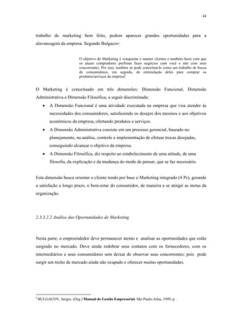 44




trabalho de marketing bem feito, podem aparecer grandes oportunidades para a
alavancagem da empresa. Segundo Bulgacov:


                            O objetivo do Marketing é conquistar e manter clientes e também fazer com que
                            os atuais compradores prefiram fazer negócios com você e não com seus
                            concorrentes. Por isso, também se pode conceituá-lo como um trabalho de busca
                            de consumidores, em seguida, de estimulação deles para comprar os
                            produtos/serviços da empresa9.


O Marketing é conceituado em três dimensões: Dimensão Funcional, Dimensão
Administrativa e Dimensão Filosófica, a seguir discriminada:
      •   A Dimensão Funcional é uma atividade executada na empresa que visa atender às
          necessidades dos consumidores, satisfazendo os desejos dos mesmos e aos objetivos
          econômicos da empresa, ofertando produtos e serviços.
      •   A Dimensão Administrativa consiste em um processo gerencial, baseado no
          planejamento, na análise, controle e implementação de efetuar trocas desejadas,
          conseguindo alcançar o objetivo da empresa.
      •   A Dimensão Filosófica, diz respeito ao estabelecimento de uma atitude, de uma
          filosofia, da explicação e da mudança do modo de pensar, que se faz necessário.


Esta dimensão busca orientar o cliente tendo por base o Marketing integrado (4 Ps), gerando
a satisfação a longo prazo, o bem-estar do consumidor, de maneira a se atingir as metas da
organização.




2.3.3.2.2 Análise das Oportunidades de Marketing



Nesta parte, o empreendedor deve permanecer atento e analisar as oportunidades que estão
surgindo no mercado. Deve ainda redobrar seus contatos com os fornecedores, com os
intermediários e seus consumidores sem deixar de observar seus concorrentes; pois pode
surgir um nicho de mercado ainda não ocupado e oferecer muitas oportunidades.




9
    BULGACOV, Sergio. (Org.) Manual de Gestão Empresarial. São Paulo:Atlas, 1999, p. .
 