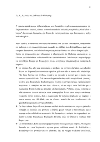 45




2.3.3.2.3 Análise do Ambiente de Marketing




A empresa estará sempre influenciada por seus fornecedores; pelos seus consumidores; por
forças externas e internas, como a economia mundial e nacional; pela política, pelos “altos e
baixos” do mercado financeiro, etc. Esses são os intervenientes, que direcionam as ações
mercadológicas.


Neste cenário as empresas convivem diariamente com os seus concorrentes, empenhados
em melhorar os níveis competitivos do mercado, e o público alvo. Este público, o qual não
compram da empresa, têm influência na percepção dos clientes, em relação à organização.
Dentre os componentes que influenciam o planejamento de Marketing destacam-se: os
clientes, os fornecedores, os intermediários e os concorrentes. Definiremos a seguir o papel
e a importância de cada um desses atores no que se refere ao planejamento de marketing da
empresa:
   Os clientes. São eles que consomem os produtos ou serviços ofertados. Aos clientes
   devem ser dispensados tratamentos especiais, pois sem eles a mesma não subsistiripa.
   Não basta fabricar um produto, colocá-lo no mercado e esperar que o mesmo seja
   somente comercializado. É de extrema importância obter deles um feed back (retorno).
   Medir o grau de satisfação do cliente com o produto ou serviço ofertado é extremamente
   importante. A conquista de um novo cliente é, via de regra, mais fácil do que a
   reconquista de um cliente não atendido satisfatoriamente. Portanto, no que se refere ao
   relacionamento com os mesmos, duas preocupações devem estar sempre constantes:
   conquistar novos clientes, dada a necessidade de expansão/ampliação do negócio e
   buscar manter uma fidelidade com os clientes, através do bom atendimento e da
   qualidade dos produtos/serviços ofertados.
   Os fornecedores. Especial atenção deve ser dada aos fornecedores da empresa, pois eles
   fornecem os insumos, que propicia a empresa poder realizar a transformação desse
   insumos e disponibilizá-los no mercado. Os fornecedores também são responsáveis por
   manter o padrão de qualidade do produto, de forma a não ser alterado o resultado final
   do processo.
   Os intermediários. Estes assumem papel relevante nos negócios da empresa. O conjunto
   formado por estes importantes agentes geram múltiplos canais de distribuição e
   disseminação dos produtos/serviços ofertados. Seja na posição de clientes atacadistas,
 
