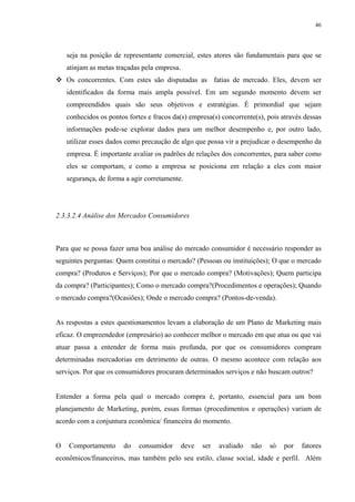 46




    seja na posição de representante comercial, estes atores são fundamentais para que se
    atinjam as metas traçadas pela empresa.
    Os concorrentes. Com estes são disputadas as fatias de mercado. Eles, devem ser
    identificados da forma mais ampla possível. Em um segundo momento devem ser
    compreendidos quais são seus objetivos e estratégias. É primordial que sejam
    conhecidos os pontos fortes e fracos da(s) empresa(s) concorrente(s), pois através dessas
    informações pode-se explorar dados para um melhor desempenho e, por outro lado,
    utilizar esses dados como precaução de algo que possa vir a prejudicar o desempenho da
    empresa. É importante avaliar os padrões de relações dos concorrentes, para saber como
    eles se comportam, e como a empresa se posiciona em relação a eles com maior
    segurança, de forma a agir corretamente.




2.3.3.2.4 Análise dos Mercados Consumidores



Para que se possa fazer uma boa análise do mercado consumidor é necessário responder as
seguintes perguntas: Quem constitui o mercado? (Pessoas ou instituições); O que o mercado
compra? (Produtos e Serviços); Por que o mercado compra? (Motivações); Quem participa
da compra? (Participantes); Como o mercado compra?(Procedimentos e operações); Quando
o mercado compra?(Ocasiões); Onde o mercado compra? (Pontos-de-venda).


As respostas a estes questionamentos levam a elaboração de um Plano de Marketing mais
eficaz. O empreendedor (empresário) ao conhecer melhor o mercado em que atua ou que vai
atuar passa a entender de forma mais profunda, por que os consumidores compram
determinadas mercadorias em detrimento de outras. O mesmo acontece com relação aos
serviços. Por que os consumidores procuram determinados serviços e não buscam outros?


Entender a forma pela qual o mercado compra é, portanto, essencial para um bom
planejamento de Marketing, porém, essas formas (procedimentos e operações) variam de
acordo com a conjuntura econômica/ financeira do momento.


O   Comportamento      do    consumidor       deve   ser   avaliado   não   só   por   fatores
econômicos/financeiros, mas também pelo seu estilo, classe social, idade e perfil. Além
 