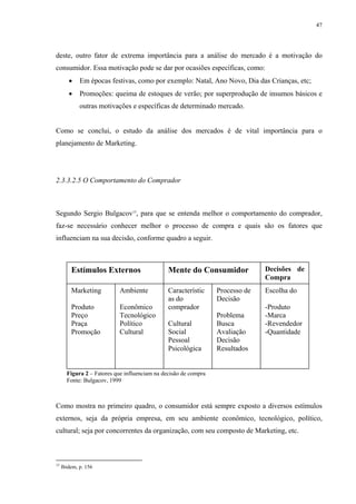 47




deste, outro fator de extrema importância para a análise do mercado é a motivação do
consumidor. Essa motivação pode se dar por ocasiões específicas, como:
        •    Em épocas festivas, como por exemplo: Natal, Ano Novo, Dia das Crianças, etc;
        •    Promoções: queima de estoques de verão; por superprodução de insumos básicos e
             outras motivações e específicas de determinado mercado.


Como se conclui, o estudo da análise dos mercados é de vital importância para o
planejamento de Marketing.




2.3.3.2.5 O Comportamento do Comprador



Segundo Sergio Bulgacov15, para que se entenda melhor o comportamento do comprador,
faz-se necessário conhecer melhor o processo de compra e quais são os fatores que
influenciam na sua decisão, conforme quadro a seguir.



         Estímulos Externos                    Mente do Consumidor             Decisões de
                                                                               Compra
         Marketing          Ambiente           Característic     Processo de   Escolha do
                                               as do             Decisão
         Produto            Econômico          comprador                       -Produto
         Preço              Tecnológico                          Problema      -Marca
         Praça              Político           Cultural          Busca         -Revendedor
         Promoção           Cultural           Social            Avaliação     -Quantidade
                                               Pessoal           Decisão
                                               Psicológica       Resultados


       Figura 2 – Fatores que influenciam na decisão de compra
       Fonte: Bulgacov, 1999



Como mostra no primeiro quadro, o consumidor está sempre exposto a diversos estímulos
externos, seja da própria empresa, em seu ambiente econômico, tecnológico, político,
cultural; seja por concorrentes da organização, com seu composto de Marketing, etc.



15
     Ibidem, p. 156
 