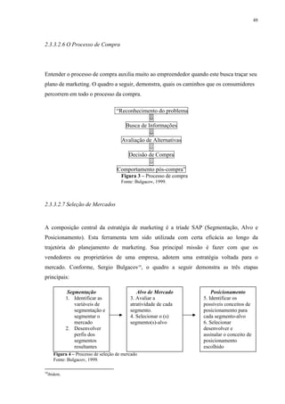48




2.3.3.2.6 O Processo de Compra




Entender o processo de compra auxilia muito ao empreendedor quando este busca traçar seu
plano de marketing. O quadro a seguir, demonstra, quais os caminhos que os consumidores
percorrem em todo o processo da compra.

                                   “Reconhecimento do problema
                                                ⇓
                                      Busca de Informações
                                                ⇓
                                     Avaliação de Alternativas
                                                ⇓
                                       Decisão de Compra
                                                ⇓
                                   Comportamento pós-compra”
                                      Figura 3 – Processo de compra
                                      Fonte: Bulgacov, 1999.



2.3.3.2.7 Seleção de Mercados



A composição central da estratégia de marketing é a tríade SAP (Segmentação, Alvo e
Posicionamento). Esta ferramenta tem sido utilizada com certa eficácia ao longo da
trajetória do planejamento de marketing. Sua principal missão é fazer com que os
vendedores ou proprietários de uma empresa, adotem uma estratégia voltada para o
mercado. Conforme, Sergio Bulgacov10, o quadro a seguir demonstra as três etapas
principais:

            Segmentação                      Alvo de Mercado              Posicionamento
            1. Identificar as             3. Avaliar a                5. Identificar os
               variáveis de               atratividade de cada        possíveis conceitos de
               segmentação e              segmento.                   posicionamento para
               segmentar o                4. Selecionar o (s)         cada segmento-alvo
               mercado                    segmento(s)-alvo            6. Selecionar
            2. Desenvolver                                            desenvolver e
               perfis dos                                             assinalar o conceito de
               segmentos                                              posicionamento
               resultantes                                            escolhido
     Figura 4 – Processo de seleção de mercado
     Fonte: Bulgacov, 1999.

10
  ibidem.
 
