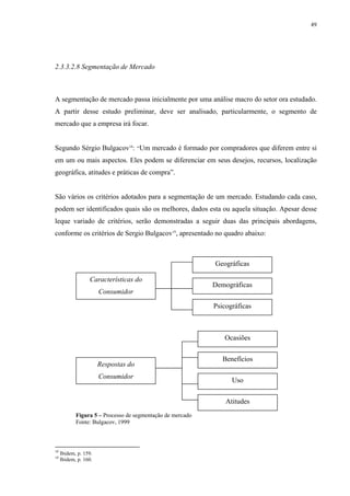 49




2.3.3.2.8 Segmentação de Mercado



A segmentação de mercado passa inicialmente por uma análise macro do setor ora estudado.
A partir desse estudo preliminar, deve ser analisado, particularmente, o segmento de
mercado que a empresa irá focar.


Segundo Sérgio Bulgacov18: “Um mercado é formado por compradores que diferem entre si
em um ou mais aspectos. Eles podem se diferenciar em seus desejos, recursos, localização
geográfica, atitudes e práticas de compra”.


São vários os critérios adotados para a segmentação de um mercado. Estudando cada caso,
podem ser identificados quais são os melhores, dados esta ou aquela situação. Apesar desse
leque variado de critérios, serão demonstradas a seguir duas das principais abordagens,
conforme os critérios de Sergio Bulgacov19, apresentado no quadro abaixo:



                                                            Geográficas

                  Características do
                                                            Demográficas
                       Consumidor

                                                            Psicográficas



                                                               Ocasiões


                                                               Benefícios
                       Respostas do
                       Consumidor
                                                                  Uso


                                                                Atitudes
            Figura 5 – Processo de segmentação de mercado
            Fonte: Bulgacov, 1999



18
     Ibidem, p. 159.
19
     Ibidem, p. 160.
 