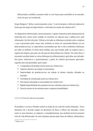 52




       diferenciação escolhida, concentra todas as suas forças para consolidar-se no mercado,
       como ela quer ser reconhecida.


Sergio Bulgacov20 define o posicionamento como: “o ato de projetar a oferta da empresa de
forma que ela ocupe um lugar distinto e valorizado nas mentes dos clientes-alvo”.


Ao diagnosticar diferenciação e posicionamento, o agente responsável pelo planejamento de
marketing deve tomar muito cuidado no momento de repassar para o público-alvo qual
informação é de fato relevante. Utilizar-se de todas as diferenças existentes entre a empresa
e seus concorrentes pode causar uma confusão na mente do consumidor.Mesmo em um
dado produto/serviço, os especialistas recomendam que não se deve estabelecer diferenças
em todos os atributos. O efeito dessa medida, caso seja tomada, pode ser negativo para o
negócio da empresa, pois gera um alto grau de desconfiança nos clientes. Em razão disso, é
necessário escolher dentre as várias diferenças (ou diferenciações), qual delas será utilizada.
Isto posto, seleciona-se o posicionamento a partir de critérios previamente aprovados,
segundo uma certa prioridade, quais sejam:
            A importância do produto/serviço junto aos clientes-alvo.
            Aspectos distintos em relação à concorrência.
            Superioridade do produto/serviço em relação às demais soluções ofertadas no
            mercado.
            Facilidade de comunicação junto aos clientes-alvo.
            Provimento antecipado às necessidades dos clientes-alvo
            Rápida disponibilidade dos produtos/serviços ofertados junto aos clientes-alvo.
            Grau do retorno de investimento para a empresa (rentabilidade).




2.3.3.2.12 Ciclo de vida de um produto



Os produtos e serviços ofertados sofrem ao longo de sua vida útil, muitas alterações. Essas
alterações são e deverão sempre ser decorrente do fluxo e refluxo dos mercados. Assim
como os seres humanos, as empresas e conseqüentemente seus produtos/serviços possuem
ciclo de vida diferenciado. Os seres humanos passam pelas fases da infância, adolescência,

20
     Ibidem, p.167.
 