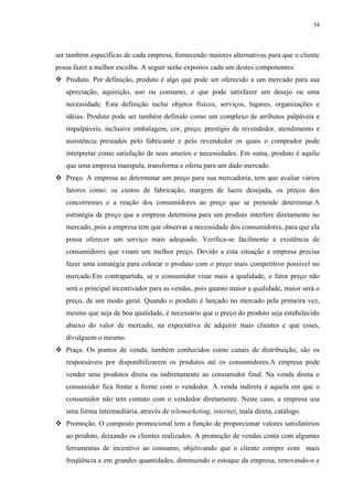 54




ser também específicas de cada empresa, fornecendo maiores alternativas para que o cliente
possa fazer a melhor escolha. A seguir serão expostos cada um destes componentes:
   Produto. Por definição, produto é algo que pode ser oferecido a um mercado para sua
   apreciação, aquisição, uso ou consumo, e que pode satisfazer um desejo ou uma
   necessidade. Esta definição inclui objetos físicos, serviços, lugares, organizações e
   idéias. Produto pode ser também definido como um complexo de atributos palpáveis e
   impalpáveis, inclusive embalagem, cor, preço, prestígio de revendedor, atendimento e
   assistência prestados pelo fabricante e pelo revendedor os quais o comprador pode
   interpretar como satisfação de seus anseios e necessidades. Em suma, produto é aquilo
   que uma empresa manipula, transforma e oferta para um dado mercado.
   Preço. A empresa ao determinar um preço para sua mercadoria, tem que avaliar vários
   fatores como: os custos de fabricação, margem de lucro desejada, os preços dos
   concorrentes e a reação dos consumidores ao preço que se pretende determinar.A
   estratégia de preço que a empresa determina para um produto interfere diretamente no
   mercado, pois a empresa tem que observar a necessidade dos consumidores, para que ela
   possa oferecer um serviço mais adequado. Verifica-se facilmente a existência de
   consumidores que visam um melhor preço. Devido a esta situação a empresa precisa
   fazer uma estratégia para colocar o produto com o preço mais competitivo possível no
   mercado.Em contrapartida, se o consumidor visar mais a qualidade, o fator preço não
   será o principal incentivador para as vendas, pois quanto maior a qualidade, maior será o
   preço, de um modo geral. Quando o produto é lançado no mercado pela primeira vez,
   mesmo que seja de boa qualidade, é necessário que o preço do produto seja estabelecido
   abaixo do valor de mercado, na expectativa de adquirir mais clientes e que esses,
   divulguem o mesmo.
   Praça. Os pontos de venda, também conhecidos como canais de distribuição, são os
   responsáveis por disponibilizarem os produtos até os consumidores.A empresa pode
   vender seus produtos direta ou indiretamente ao consumidor final. Na venda direta o
   consumidor fica frente a frente com o vendedor. A venda indireta é aquela em que o
   consumidor não tem contato com o vendedor diretamente. Neste caso, a empresa usa
   uma forma intermediária, através de telemarketing, internet, mala direta, catálogo.
   Promoção. O composto promocional tem a função de proporcionar valores satisfatórios
   ao produto, deixando os clientes realizados. A promoção de vendas conta com algumas
   ferramentas de incentivo ao consumo, objetivando que o cliente compre com mais
   freqüência e em grandes quantidades, diminuindo o estoque da empresa, renovando-o e
 
