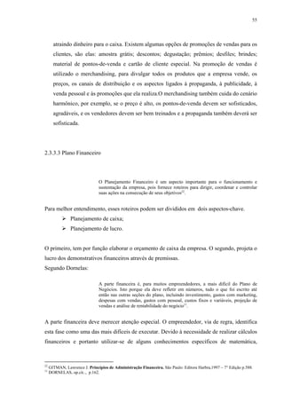 55




       atraindo dinheiro para o caixa. Existem algumas opções de promoções de vendas para os
       clientes, são elas: amostra grátis; descontos; degustação; prêmios; desfiles; brindes;
       material de pontos-de-venda e cartão de cliente especial. Na promoção de vendas é
       utilizado o merchandising, para divulgar todos os produtos que a empresa vende, os
       preços, os canais de distribuição e os aspectos ligados à propaganda, à publicidade, à
       venda pessoal e às promoções que ela realiza.O merchandising também cuida do cenário
       harmônico, por exemplo, se o preço é alto, os pontos-de-venda devem ser sofisticados,
       agradáveis, e os vendedores devem ser bem treinados e a propaganda também deverá ser
       sofisticada.




2.3.3.3 Plano Financeiro




                               O Planejamento Financeiro é um aspecto importante para o funcionamento e
                               sustentação da empresa, pois fornece roteiros para dirigir, coordenar e controlar
                               suas ações na consecução de seus objetivos22.


Para melhor entendimento, esses roteiros podem ser divididos em dois aspectos-chave.
                Planejamento de caixa;
                Planejamento de lucro.


O primeiro, tem por função elaborar o orçamento de caixa da empresa. O segundo, projeta o
lucro dos demonstrativos financeiros através de premissas.
Segundo Dornelas:

                               A parte financeira é, para muitos empreendedores, a mais difícil do Plano de
                               Negócios. Isto porque ela deve refletir em números, tudo o que foi escrito até
                               então nas outras seções do plano, incluindo investimento, gastos com marketing,
                               despesas com vendas, gastos com pessoal, custos fixos e variáveis, projeção de
                               vendas e análise de rentabilidade do negócio11.


A parte financeira deve merecer atenção especial. O empreendedor, via de regra, identifica
esta fase como uma das mais difíceis de executar. Devido à necessidade de realizar cálculos
financeiros e portanto utilizar-se de alguns conhecimentos específicos de matemática,



22
     GITMAN, Lawrence J. Princípios de Administração Financeira. São Paulo: Editora Harbra,1997 – 7° Edição p.588.
11
     DORNELAS, op.cit.., p.162.
 