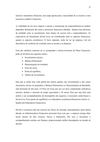 56




inclusive matemática financeira, essa etapa aponta para a necessidade de se recorrer a uma
assessoria contábil e financeira..


A viabilidade de um novo negócio e mesmo a manutenção do empreendimento já maduro
dependem diretamente das metas e premissas financeiras adotadas. Quanto mais próximas
da realidade estas se encontrarem, mais chance de sucesso terá o empreendimento. As
expectativas de faturamento devem levar em consideração tanto os aspectos financeiros,
quanto os aspectos econômicos. O lucro esperado, razão de ser da empresa, virá em
decorrência do confronto do resultado entre as receitas e as despesas.


Uma das melhores maneiras de se acompanhar o desenvolvimento do Plano Financeiro,
pode ser dividi-lo nas seguintes seções:
           Investimentos iniciais;
           Balanço Patrimonial;
           Demonstrações de resultado;
           Fluxo de caixa;
           Ponto de equilíbrio;
           Análise de investimento;


Para que se tenha uma visão global dos futuros ganhos, dos investimentos e dos custos
necessários, devem ser projetados o Balanço Patrimonial e as Demonstrações de Resultado,
num horizonte de três anos. O Fluxo de Caixa por sua vez deve compreender estimativas
mensais, durante o intervalo de tempo equivalente a 36 meses. Para que seja feita uma
análise e um acompanhamento do desempenho dos negócios, é necessário ainda buscar o
Break-Even Point (ponto de equilíbrio) e os indicadores econômicos/financeiros (Anexo A -
Quadro dos Indicadores Financeiros).


Devido à economia estar tão sensível aos fluxos de mercado, principalmente nesta última
década, os Administradores Financeiros procuram fazer com que a empresa consiga obter
lucros através de dois recursos: físicos e financeiros. Por isso, é necessário o
acompanhamento assíduo nas finanças, proporcionando melhor desempenho na tomada de
decisão.
 