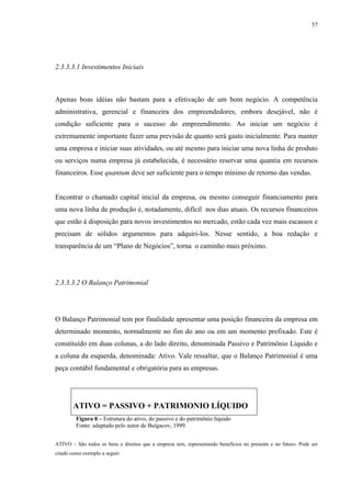 57




2.3.3.3.1 Investimentos Iniciais



Apenas boas idéias não bastam para a efetivação de um bom negócio. A competência
administrativa, gerencial e financeira dos empreendedores, embora desejável, não é
condição suficiente para o sucesso do empreendimento. Ao iniciar um negócio é
extremamente importante fazer uma previsão de quanto será gasto inicialmente. Para manter
uma empresa e iniciar suas atividades, ou até mesmo para iniciar uma nova linha de produto
ou serviços numa empresa já estabelecida, é necessário reservar uma quantia em recursos
financeiros. Esse quantum deve ser suficiente para o tempo mínimo de retorno das vendas.


Encontrar o chamado capital inicial da empresa, ou mesmo conseguir financiamento para
uma nova linha de produção é, notadamente, difícil nos dias atuais. Os recursos financeiros
que estão à disposição para novos investimentos no mercado, estão cada vez mais escassos e
precisam de sólidos argumentos para adquiri-los. Nesse sentido, a boa redação e
transparência de um “Plano de Negócios”, torna o caminho mais próximo.




2.3.3.3.2 O Balanço Patrimonial




O Balanço Patrimonial tem por finalidade apresentar uma posição financeira da empresa em
determinado momento, normalmente no fim do ano ou em um momento prefixado. Este é
constituído em duas colunas, a do lado direito, denominada Passivo e Patrimônio Liquido e
a coluna da esquerda, denominada: Ativo. Vale ressaltar, que o Balanço Patrimonial é uma
peça contábil fundamental e obrigatória para as empresas.




       ATIVO = PASSIVO + PATRIMONIO LÍQUIDO
         Figura 8 – Estrutura do ativo, do passivo e do patrimônio líquido
         Fonte: adaptado pelo autor de Bulgacov, 1999.


ATIVO – São todos os bens e direitos que a empresa tem, representando benefícios no presente e no futuro. Pode ser
citado como exemplo a seguir:
 