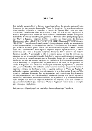 RESUMO


Este trabalho tem por objetivo, discorrer e aprofundar alguns dos aspectos que envolvem a
ferramenta de planejamento denominada: "Plano de Negócios". Em seu desenvolvimento
destacar-se-ão a elaboração, a execução e o controle do "Business Plan" como suas partes
constitutivas; Questionando ainda se o mesmo é fator crítico de sucesso empresarial. A
Revisão Bibliográfica está baseada em obras nacionais, como também de obras estrangeiras.
Por se tratar de tema deveras abrangente, procurou-se direcionar o foco principal da pesquisa,
nas Micro e Pequenas Empresas (MPE's) residentes nas Incubadoras de Empresas
Fluminenses, à saber: UFF, UFFRJ, PUC/RJ, UFRJ, CEFET/Maracanã, IPF/UERJ/Friburgo e
SERRASOFT. Os resultados alcançados através dos questionários, aliados aos apontamentos
retirados das entrevistas, foram tabulados e tratados. O direcionamento deste estudo voltado
para as MPE's incubadas, guarda relação com pesquisas realizadas pelo SEBRAE, versando
sobre a taxa de mortalidade desses tipos de empresas. Segundo àquela Instituição, a taxa de
mortalidade das Micro e Pequenas Empresas Brasileiras, têm-se mantido em números
bastantes elevados. A constatação já não é a mesma quando se trata de empresas que
passaram por um processo de incubação. Dois fatores parecem contribuir para o aumento da
taxa de sucesso, e conseqüentemente para a diminuição da taxa de mortalidade das MPE's
incubadas, são eles: O ambiente existente nas Incubadoras de Empresas (infra-estrutura e
outros benefícios) e a obrigatoriedade, na grande maioria dos casos, de se apresentar um
"Plano de Negócios". Essa observação motivou por assim dizer, a pesquisa que se apresenta,
isto é, desconsiderando o fator ambiental (condições mais favoráveis ao desenvolvimento de
negócios) existente na Incubadora, resta a seguinte argüição: o "Plano de Negócios",
elaborado, executado e controlado convenientemente, torna-se fator crítico de sucesso? Das
primeiras conclusões destacamos duas que entendemos mais contundentes: 1) A ferramenta
de planejamento em si, não cria obstáculo ao sucesso da empresa, nem no seu ingresso na
Incubadora, nem durante o seu desenvolvimento, até a graduação e 2) As mudanças muitas
vezes abruptas dos mercados, impactam fortemente as empresas, e isso sim, quando não
devidamente vislumbrado pela empresa no "Plano de Negócios", permite e cria as condições
para o insucesso e da falência.

Palavras-chave: Plano de negócios. Incubadora. Empreendedorismo. Tecnologia
 