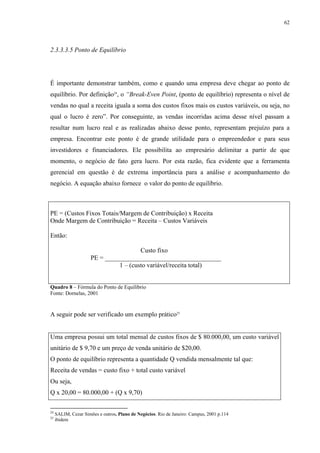 62




2.3.3.3.5 Ponto de Equilíbrio




É importante demonstrar também, como e quando uma empresa deve chegar ao ponto de
equilíbrio. Por definição24, o “Break-Even Point, (ponto de equilíbrio) representa o nível de
vendas no qual a receita iguala a soma dos custos fixos mais os custos variáveis, ou seja, no
qual o lucro é zero”. Por conseguinte, as vendas incorridas acima desse nível passam a
resultar num lucro real e as realizadas abaixo desse ponto, representam prejuízo para a
empresa. Encontrar este ponto é de grande utilidade para o empreendedor e para seus
investidores e financiadores. Ele possibilita ao empresário delimitar a partir de que
momento, o negócio de fato gera lucro. Por esta razão, fica evidente que a ferramenta
gerencial em questão é de extrema importância para a análise e acompanhamento do
negócio. A equação abaixo fornece o valor do ponto de equilíbrio.



PE = (Custos Fixos Totais/Margem de Contribuição) x Receita
Onde Margem de Contribuição = Receita – Custos Variáveis

Então:

                                        Custo fixo
                      PE = ____________________________________
                                1 – (custo variável/receita total)


Quadro 8 – Fórmula do Ponto de Equilíbrio
Fonte: Dornelas, 2001


A seguir pode ser verificado um exemplo prático25


Uma empresa possui um total mensal de custos fixos de $ 80.000,00, um custo variável
unitário de $ 9,70 e um preço de venda unitário de $20,00.
O ponto de equilíbrio representa a quantidade Q vendida mensalmente tal que:
Receita de vendas = custo fixo + total custo variável
Ou seja,
Q x 20,00 = 80.000,00 + (Q x 9,70)

24
     SALIM, Cezar Simões e outros. Plano de Negócios. Rio de Janeiro: Campus, 2001 p.114
25
     ibidem
 