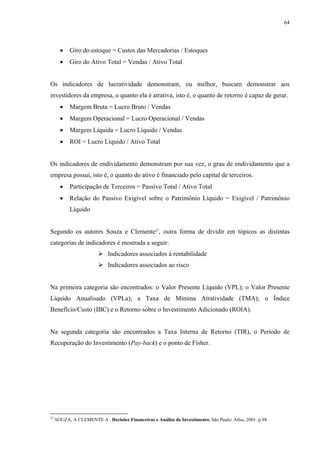 64




       •   Giro do estoque = Custos das Mercadorias / Estoques
       •   Giro do Ativo Total = Vendas / Ativo Total


Os indicadores de lucratividade demonstram, ou melhor, buscam demonstrar aos
investidores da empresa, o quanto ela é atrativa, isto é, o quanto de retorno é capaz de gerar.
       •   Margem Bruta = Lucro Bruto / Vendas
       •   Margem Operacional = Lucro Operacional / Vendas
       •   Margem Líquida = Lucro Líquido / Vendas
       •   ROI = Lucro Líquido / Ativo Total


Os indicadores de endividamento demonstram por sua vez, o grau de endividamento que a
empresa possui, isto é, o quanto do ativo é financiado pelo capital de terceiros.
       •   Participação de Terceiros = Passivo Total / Ativo Total
       •   Relação do Passivo Exigível sobre o Patrimônio Líquido = Exigível / Patrimônio
           Líquido


Segundo os autores Souza e Clemente27, outra forma de dividir em tópicos as distintas
categorias de indicadores é mostrada a seguir:
                             Indicadores associados à rentabilidade
                             Indicadores associados ao risco


Na primeira categoria são encontrados: o Valor Presente Líquido (VPL); o Valor Presente
Líquido Anualisado (VPLa); a Taxa de Mínima Atratividade (TMA); o Índice
Benefício/Custo (IBC) e o Retorno sobre o Investimento Adicionado (ROIA).


Na segunda categoria são encontrados a Taxa Interna de Retorno (TIR), o Período de
Recuperação do Investimento (Pay-back) e o ponto de Fisher.




27
     SOUZA, A CLEMENTE A . Decisões Financeiras e Análise de Investimento. São Paulo: Atlas, 2001. p.94
 