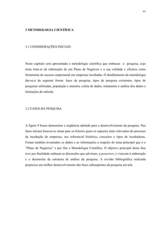 65




3 METODOLOGIA CIENTÍFICA




3.1 CONSIDERAÇÕES INICIAIS




Neste capítulo será apresentada a metodologia científica que embasou a pesquisa, cujo
tema trata-se da elaboração de um Plano de Negócios e a sua validade e eficácia como
ferramenta de sucesso empresarial em empresas incubadas. O detalhamento da metodologia
dar-se-á da seguinte forma: fases da pesquisa, tipos de pesquisa existentes, tipos de
pesquisas utilizadas, população e amostra, coleta de dados, tratamento e análise dos dados e
limitações do método.




3.2 FASES DA PESQUISA




A figura 9 busca demonstrar a seqüência adotada para o desenvolvimento da pesquisa. Nas
fases iniciais buscou-se situar para os leitores quais os aspectos mais relevantes do processo
de incubação de empresas; seu referencial histórico, conceitos e tipos de incubadoras.
Foram também levantados os dados e as informações a respeito do tema principal que é o
“Plano de Negócios” e por fim a Metodologia Científica. O objetivo principal desta fase
teve por finalidade embasar as discussões que adviriam, a posteriori, e visavam à elaboração
e o desenrolar da estrutura de análise da pesquisa. A revisão bibliográfica realizada
propiciou um melhor desenvolvimento das fases subseqüentes da pesquisa em tela.
 