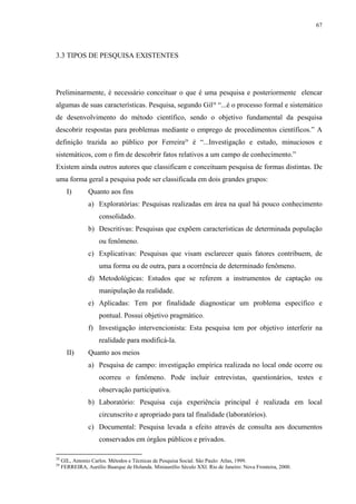 67




3.3 TIPOS DE PESQUISA EXISTENTES




Preliminarmente, é necessário conceituar o que é uma pesquisa e posteriormente elencar
algumas de suas características. Pesquisa, segundo Gil28 “...é o processo formal e sistemático
de desenvolvimento do método científico, sendo o objetivo fundamental da pesquisa
descobrir respostas para problemas mediante o emprego de procedimentos científicos.” A
definição trazida ao público por Ferreira29 é “...Investigação e estudo, minuciosos e
sistemáticos, com o fim de descobrir fatos relativos a um campo de conhecimento.”
Existem ainda outros autores que classificam e conceituam pesquisa de formas distintas. De
uma forma geral a pesquisa pode ser classificada em dois grandes grupos:
       I)       Quanto aos fins
                a) Exploratórias: Pesquisas realizadas em área na qual há pouco conhecimento
                     consolidado.
                b) Descritivas: Pesquisas que expõem características de determinada população
                     ou fenômeno.
                c) Explicativas: Pesquisas que visam esclarecer quais fatores contribuem, de
                     uma forma ou de outra, para a ocorrência de determinado fenômeno.
                d) Metodológicas: Estudos que se referem a instrumentos de captação ou
                     manipulação da realidade.
                e) Aplicadas: Tem por finalidade diagnosticar um problema específico e
                     pontual. Possui objetivo pragmático.
                f) Investigação intervencionista: Esta pesquisa tem por objetivo interferir na
                     realidade para modificá-la.
       II)      Quanto aos meios
                a) Pesquisa de campo: investigação empírica realizada no local onde ocorre ou
                     ocorreu o fenômeno. Pode incluir entrevistas, questionários, testes e
                     observação participativa.
                b) Laboratório: Pesquisa cuja experiência principal é realizada em local
                     circunscrito e apropriado para tal finalidade (laboratórios).
                c) Documental: Pesquisa levada a efeito através de consulta aos documentos
                     conservados em órgãos públicos e privados.

28
     GIL, Antonio Carlos. Métodos e Técnicas de Pesquisa Social. São Paulo: Atlas, 1999.
29
     FERREIRA, Aurélio Buarque de Holanda. Miniaurélio Século XXI. Rio de Janeiro: Nova Fronteira, 2000.
 