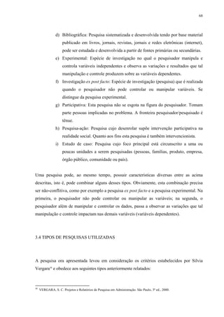 68




                d) Bibliográfica: Pesquisa sistematizada e desenvolvida tendo por base material
                     publicado em livros, jornais, revistas, jornais e redes eletrônicas (internet),
                     pode ser estudada e desenvolvida a partir de fontes primárias ou secundárias.
                e) Experimental: Espécie de investigação no qual o pesquisador manipula e
                     controla variáveis independentes e observa as variações e resultados que tal
                     manipulação e controle produzem sobre as variáveis dependentes.
                f) Investigação ex post facto: Espécie de investigação (pesquisa) que é realizada
                     quando o pesquisador não pode controlar ou manipular variáveis. Se
                     distingue da pesquisa experimental.
                g) Participativa: Esta pesquisa não se esgota na figura do pesquisador. Tomam
                     parte pessoas implicadas no problema. A fronteira pesquisador/pesquisado é
                     tênue.
                h) Pesquisa-ação: Pesquisa cujo desenrolar supõe intervenção participativa na
                     realidade social. Quanto aos fins esta pesquisa é também intervencionista.
                i) Estudo de caso: Pesquisa cujo foco principal está circunscrito a uma ou
                     poucas unidades a serem pesquisadas (pessoas, famílias, produto, empresa,
                     órgão público, comunidade ou país).


Uma pesquisa pode, ao mesmo tempo, possuir características diversas entre as acima
descritas, isto é, pode combinar alguns desses tipos. Obviamente, esta combinação precisa
ser não-conflitiva, como por exemplo a pesquisa ex post facto e a pesquisa experimental. Na
primeira, o pesquisador não pode controlar ou manipular as variáveis; na segunda, o
pesquisador além de manipular e controlar os dados, passa a observar as variações que tal
manipulação e controle impactam nas demais variáveis (variáveis dependentes).




3.4 TIPOS DE PESQUISAS UTILIZADAS




A pesquisa ora apresentada levou em consideração os critérios estabelecidos por Silvia
Vergara30 e obedece aos seguintes tipos anteriormente relatados:



30
     VERGARA, S. C. Projetos e Relatórios de Pesquisa em Administração. São Paulo, 3ª ed., 2000.
 