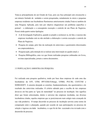 69




Trata-se principalmente de um Estudo de Caso, pois seu foco principal está circunscrito a
um número limitado de unidades a serem pesquisadas, notadamente às micro e pequenas
empresas residentes nas Incubadoras fluminenses anteriormente citadas.Trata-se também de
uma Pesquisa Aplicada, pois tem por objetivo diagnosticar um problema específico e
pontual – a elaboração e a conseqüente execução e controle de um Plano de Negócios.
Possui ainda quatro outras tipologias:
 •   A de Investigação Explicativa, quando se propõe a esclarecer se, de fato, o sucesso das
     empresas incubadas está ou não atrelado a elaboração e correta execução e controle do
     Plano de Negócios;
 •   Pesquisa de campo, pelo fato da realização de entrevistas e questionário direcionados
     aos empreendedores;
 •   Pesquisa-ação, pela intenção de se realizar uma intervenção no quadro atual; e
 •   Pesquisa Bibliográfica, uma vez que foram realizadas pesquisas embasadas em livros,
     revistas especializadas, jornais e outros documentos.




3.5 POPULAÇÃO E AMOSTRA DA PESQUISA




Foi realizada uma pesquisa qualitativa, tendo por base duas empresas de cada uma das
Incubadoras da UFF, UFRJ, IPF/UERJ-Friburgo, UFRRJ, PUC/RJ, CEFET/RJ e
SERRASOFT. A amostra desejada se constitui, fundamentalmente, dos questionários e do
resultado das entrevistas realizadas. O critério adotado para a escolha de tais empresas
deveu-se em boa parte ao “grau de maturidade” no processo de incubação. Isto significa
dizer que foram selecionadas, dentre o universo das empresas incubadas, nas diversas
incubadoras citadas, aquelas empresas que se posicionavam num estágio mais avançado de
sua vida produtiva. O tempo decorrido no processo de incubação serviria como termo de
comparação entre o planejado, quando por ocasião de suas participações no processo de
seleção e ingresso em dada incubadora, e o que foi de fato executado e/ou revisado com o
desenrolar do processo.
 