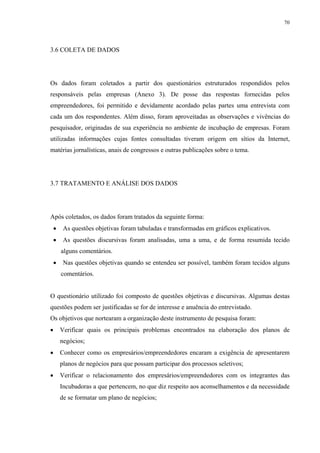70




3.6 COLETA DE DADOS




Os dados foram coletados a partir dos questionários estruturados respondidos pelos
responsáveis pelas empresas (Anexo 3). De posse das respostas fornecidas pelos
empreendedores, foi permitido e devidamente acordado pelas partes uma entrevista com
cada um dos respondentes. Além disso, foram aproveitadas as observações e vivências do
pesquisador, originadas de sua experiência no ambiente de incubação de empresas. Foram
utilizadas informações cujas fontes consultadas tiveram origem em sítios da Internet,
matérias jornalísticas, anais de congressos e outras publicações sobre o tema.




3.7 TRATAMENTO E ANÁLISE DOS DADOS




Após coletados, os dados foram tratados da seguinte forma:
    •    As questões objetivas foram tabuladas e transformadas em gráficos explicativos.
    •    As questões discursivas foram analisadas, uma a uma, e de forma resumida tecido
        alguns comentários.
    •    Nas questões objetivas quando se entendeu ser possível, também foram tecidos alguns
        comentários.


O questionário utilizado foi composto de questões objetivas e discursivas. Algumas destas
questões podem ser justificadas se for de interesse e anuência do entrevistado.
Os objetivos que nortearam a organização deste instrumento de pesquisa foram:
•       Verificar quais os principais problemas encontrados na elaboração dos planos de
        negócios;
•       Conhecer como os empresários/empreendedores encaram a exigência de apresentarem
        planos de negócios para que possam participar dos processos seletivos;
•       Verificar o relacionamento dos empresários/empreendedores com os integrantes das
        Incubadoras a que pertencem, no que diz respeito aos aconselhamentos e da necessidade
        de se formatar um plano de negócios;
 
