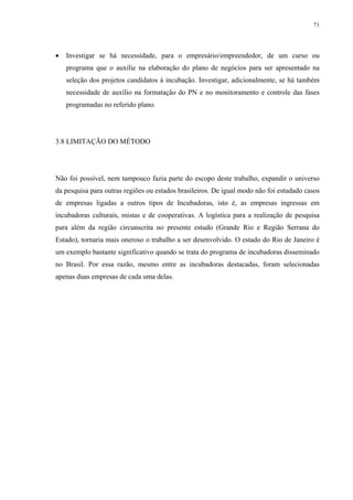 71




•   Investigar se há necessidade, para o empresário/empreendedor, de um curso ou
    programa que o auxilie na elaboração do plano de negócios para ser apresentado na
    seleção dos projetos candidatos à incubação. Investigar, adicionalmente, se há também
    necessidade de auxílio na formatação do PN e no monitoramento e controle das fases
    programadas no referido plano.




3.8 LIMITAÇÃO DO MÉTODO




Não foi possível, nem tampouco fazia parte do escopo deste trabalho, expandir o universo
da pesquisa para outras regiões ou estados brasileiros. De igual modo não foi estudado casos
de empresas ligadas a outros tipos de Incubadoras, isto é, as empresas ingressas em
incubadoras culturais, mistas e de cooperativas. A logística para a realização de pesquisa
para além da região circunscrita no presente estudo (Grande Rio e Região Serrana do
Estado), tornaria mais oneroso o trabalho a ser desenvolvido. O estado do Rio de Janeiro é
um exemplo bastante significativo quando se trata do programa de incubadoras disseminado
no Brasil. Por essa razão, mesmo entre as incubadoras destacadas, foram selecionadas
apenas duas empresas de cada uma delas.
 