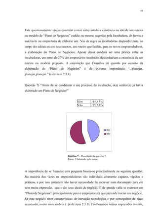 77




Este questionamento visava constatar com o entrevistado a existência ou não de um roteiro
ou modelo de “Plano de Negócios” cedido ou mesmo sugerido pela Incubadora, de forma a
auxiliá-lo na empreitada de elaborar um. Via de regra as incubadoras disponibilizam, no
corpo dos editais ou em seus anexos, um roteiro que facilita, para os novos empreendedores,
a elaboração do Plano de Negócios. Apesar dessa conduta ser uma prática entre as
incubadoras, em torno de 27% dos empresários incubados desconheciam a existência de um
roteiro ou modelo proposto. A orientação que Dornelas dá quando por ocasião da
elaboração    do   “Plano    de   Negócios”      é    de    extrema       importância   “...planejar,
planejar,planejar.” (vide item 2.3.1).


Questão 7) “Antes de se candidatar a um processo de incubação, o(a) senhor(a) já havia
elaborado um Plano de Negócio?”


                                           Sim             44,45%
                                           Não             55,55%




                                                                        Sim
                                                                        Não




                                   Gráfico 7 – Resultado da questão 7
                                   Fonte: Elaborado pelo autor



A importância de se formular esta pergunta baseia-se principalmente na seguinte questão:
Na maioria das vezes os empreendedores são indivíduos altamente capazes, rápidos e
práticos, e por isso entendem não haver necessidade de escrever num documento para ele
sem muita expressão, quais são seus ideais de negócio. È de grande valia se escrever um
“Plano de Negócios”, principalmente para o empreendedor que pretende iniciar um negócio.
Se este negócio tiver características de inovação tecnológica e por conseguinte de risco
acentuado, muito mais ainda o é. (vide item 2.3.1). Confirmando nossas impressões iniciais,
 
