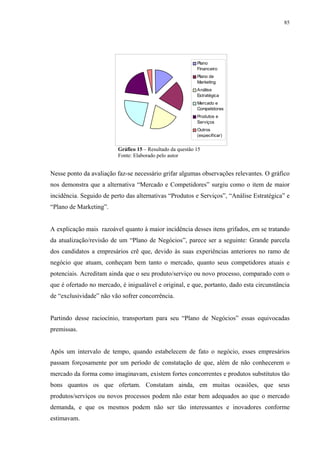85




                                                            Plano
                                                            Financeiro
                                                            Plano de
                                                            Marketing
                                                            Análise
                                                            Estratégica
                                                            Mercado e
                                                            Competidores
                                                            Produtos e
                                                            Serviços
                                                            Outros
                                                            (especificar)


                          Gráfico 15 – Resultado da questão 15
                          Fonte: Elaborado pelo autor


Nesse ponto da avaliação faz-se necessário grifar algumas observações relevantes. O gráfico
nos demonstra que a alternativa “Mercado e Competidores” surgiu como o item de maior
incidência. Seguido de perto das alternativas “Produtos e Serviços”, “Análise Estratégica” e
“Plano de Marketing”.


A explicação mais razoável quanto à maior incidência desses itens grifados, em se tratando
da atualização/revisão de um “Plano de Negócios”, parece ser a seguinte: Grande parcela
dos candidatos a empresários crê que, devido às suas experiências anteriores no ramo de
negócio que atuam, conheçam bem tanto o mercado, quanto seus competidores atuais e
potenciais. Acreditam ainda que o seu produto/serviço ou novo processo, comparado com o
que é ofertado no mercado, é inigualável e original, e que, portanto, dado esta circunstância
de “exclusividade” não vão sofrer concorrência.


Partindo desse raciocínio, transportam para seu “Plano de Negócios” essas equivocadas
premissas.


Após um intervalo de tempo, quando estabelecem de fato o negócio, esses empresários
passam forçosamente por um período de constatação de que, além de não conhecerem o
mercado da forma como imaginavam, existem fortes concorrentes e produtos substitutos tão
bons quantos os que ofertam. Constatam ainda, em muitas ocasiões, que seus
produtos/serviços ou novos processos podem não estar bem adequados ao que o mercado
demanda, e que os mesmos podem não ser tão interessantes e inovadores conforme
estimavam.
 