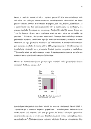 89




Dentre as condições imprescindíveis já citadas na questão 17, deve ser ressaltada aqui mais
uma delas. Essa condição, também essencial é a transferência do conhecimento. De pouco
proveito terá uma estrutura de Incubadora de empresa, com salas, telefone, auditório etc., se
o conhecimento não fluir convenientemente entre a mantenedora, via incubadora, e a
empresa incubada. Reportando-nos novamente a Pereira,E.G. (pág.15), quando destaca que
“...as incubadoras devem trazer resultados positivos para todos os envolvidos no
processo...”, deve-se ter claro que esta transferência é um dos fatores mais importantes do
processo de incubação. Observamos aqui que menos da metade (45%) respondeu de forma
afirmativa, ou seja, que houve transmissão de conhecimento da mantenedora/incubadora
para a empresa incubada. A maioria relativa (55%), respondeu que de fato não ocorreu esta
transferência, isto é, não houve a interação desejada entre as empresas e as incubadoras.
Vale ressaltar ainda que as Incubadoras objetos desta pesquisa encontram-se atreladas em
sua maioria com grandes Universidades fluminenses..


Questão 21) “O Plano de Negócios que hoje vigora é coerente com o que a empresa atua no
momento? Justifique sua resposta.”


                                  Sim              27%
                                  Não              73%

                                80%
                                60%
                                40%
                                20%
                                  0%
                                         Sim      Não

                               Gráfico 20 – Resultado da questão 21
                               Fonte: Elaborado pelo autor




Em qualquer planejamento deve haver sempre um plano de contingência Pavani (1997, p.
21) destaca que o “Plano de Negócios” proporciona “...a diminuição da probabilidade de
morte precoce das empresas, uma vez que partes dos riscos e situações operacionais
adversas serão previstas no seu processo de elaboração, assim como a elaboração de planos
de contingência...”. Mudanças no rumo podem ser admitidas, desde que embasadas em fatos
 
