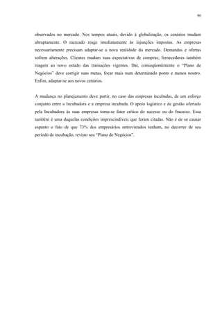 90




observados no mercado. Nos tempos atuais, devido à globalização, os cenários mudam
abruptamente. O mercado reage imediatamente às injunções impostas. As empresas
necessariamente precisam adaptar-se a nova realidade do mercado. Demandas e ofertas
sofrem alterações. Clientes mudam suas expectativas de compras; fornecedores também
reagem ao novo estado das transações vigentes. Daí, conseqüentemente o “Plano de
Negócios” deve corrigir suas metas, focar mais num determinado ponto e menos noutro.
Enfim, adaptar-se aos novos cenários.


A mudança no planejamento deve partir, no caso das empresas incubadas, de um esforço
conjunto entre a Incubadora e a empresa incubada. O apoio logístico e de gestão ofertado
pela Incubadora às suas empresas torna-se fator crítico do sucesso ou do fracasso. Essa
também é uma daquelas condições imprescindíveis que foram citadas. Não é de se causar
espanto o fato de que 73% dos empresários entrevistados tenham, no decorrer de seu
período de incubação, revisto seu “Plano de Negócios”.
 