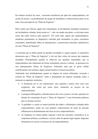 93




Em número razoável de casos, ocorreram resistências por parte dos empreendedores, em
aceitar de pronto o aconselhamento da equipe da Incubadora a redirecionarem parte ou no
todo o foco principal de seu “Plano de Negócios”.


Pelos relatos que fizeram, alguns dos respondentes, já devidamente instalados (residentes)
nas Incubadoras visitadas, foram taxativos: “...não vou mudar meu plano...se eles aprovaram
assim não tenho motivos para ajustá-lo”. Por outro lado, alguns dos empreendedores,
atenderam prontamente ao diagnóstico realizado pela Incubadora ou pelos consultores
contratados, identificando falhas no planejamento, e promoveram alterações significativas
em seus “Planos de Negócios”.


A conclusão que se obtém quanto às questões levantadas é a seguir exposta. A experiência
demonstrou que o “Plano de Negócios” é sim um fator critico de sucesso das empresas
incubadas. Principalmente quando se observou nas questões respondidas, que os
empreendedores não elaboraram de forma contundente, precisa e realista, as premissas em
seus planejamentos (Plano de Negócios). Entretanto, para que se possa validar
cientificamente esta sentença, alguns esclarecimentos se fazem necessários.
Analisando mais detalhadamente quanto ao impacto da correta elaboração, execução e
controle do “Plano de Negócios” sobre o desempenho da empresa incubada, temos a
enumerar as seguintes conclusões:
   •   A ferramenta em si; seu ordenamento, seus capítulos e partes, bem como suas
       exigências, não criam por assim dizer, obstáculos ao sucesso de um
       empreendimento;
   •   A pesquisa bibliográfica, realizada através dos livros, jornais e revistas, apontam em
       direção da constatação de que o “Plano de Negócios” é uma ferramenta poderosa
       para se alcançar sucesso;
   •   A qualidade e a maior ou menor precisão dos dados e informações coletadas pelos
       empreendedores, aliado aos seus próprios conhecimentos do nicho de mercado
       influenciam no desdobramento das fases do novo empreendimento;
   •   As mudanças no cenário global, regional e local dos mercados; incluindo-se aí as
       conjunturas políticas, econômicas e sociais, além do aparato legal vigente, impactam
       diretamente no sucesso ou fracasso de um empreendimento;
 
