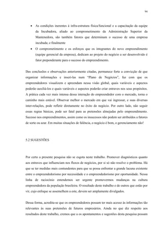 94




   •   As condições inerentes à infra-estrutura física/funcional e a capacitação da equipe
       da Incubadora, aliado ao comprometimento da Administração Superior da
       Mantenedora, são também fatores que determinam o sucesso de uma empresa
       incubada; e finalmente
   •   O comprometimento e os esforços que os integrantes do novo empreendimento
       (equipe gerencial da empresa), dedicam ao projeto do negócio a ser desenvolvido é
       fator preponderante para o sucesso do empreendimento.


Das conclusões e observações anteriormente citadas, permanece forte a convicção de que
organizar informações e inseri-las num “Plano de Negócios”, faz com que os
empreendedores visualizem e apreendam nessa visão global, quais variáveis e aspectos
poderão auxiliá-los e quais variáveis e aspectos poderão criar entraves nos seus propósitos.
A prática cada vez mais intensa dessa interação do empreendedor com o mercado, torna o
caminho mais estável. Observar melhor o mercado em que vai ingressar, e suas diversas
inter-relações, pode refletir diretamente no êxito do negócio. Por outro lado, não seguir
essas regras básicas, pode ser fatal para as pretensões almejadas pelo empreendimento.
Sucesso nos empreendimentos, assim como os insucessos não podem ser atribuídos a fatores
de sorte ou azar. Em muitas situações de falência, o negócio é bom, o gerenciamento não!




5.2 SUGESTÕES




Por certo a presente pesquisa não se esgota neste trabalho. Promover diagnósticos quanto
aos entraves que influenciam nos fluxos de negócios, por si só não resolve o problema. Há
que se ter medidas mais contundentes para que se possa enfrentar a grande lacuna existente
entre o empreendedorismo por necessidade e o empreendedorismo por oportunidade. Nessa
linha de raciocínio entendemos ser urgente promovermos mudanças na cultura
empreendedora da população brasileira. O resultado deste trabalho e de outros que estão por
vir, cujo enfoque se assemelhem a este, devem ser amplamente divulgados.


Dessa forma, acredita-se que os empreendedores possam ter mais acesso às informações tão
relevantes às suas pretensões de futuros empresários. Ainda no que diz respeito aos
resultados deste trabalho, cremos que a os apontamentos e sugestões desta pesquisa possam
 