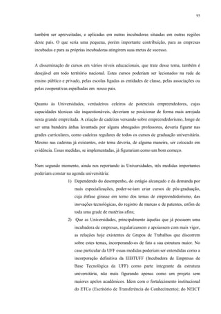 95




também ser aproveitadas, e aplicadas em outras incubadoras situadas em outras regiões
deste país. O que seria uma pequena, porém importante contribuição, para as empresas
incubadas e para as próprias incubadoras atingirem suas metas de sucesso.


A disseminação de cursos em vários níveis educacionais, que trate desse tema, também é
desejável em todo território nacional. Estes cursos poderiam ser lecionados na rede de
ensino público e privado, pelas escolas ligadas as entidades de classe, pelas associações ou
pelas cooperativas espalhadas em nosso país.


Quanto às Universidades, verdadeiros celeiros de potenciais empreendedores, cujas
capacidades técnicas são inquestionáveis, deveriam se posicionar de forma mais arrojada
nesta grande empreitada. A criação de cadeiras versando sobre empreendedorismo, longe de
ser uma bandeira árdua levantada por alguns abnegados professores, deveria figurar nas
grades curriculares, como cadeiras regulares de todos os cursos de graduação universitária.
Mesmo nas cadeiras já existentes, este tema deveria, de alguma maneira, ser colocado em
evidência. Essas medidas, se implementadas, já figurariam como um bom começo.


Num segundo momento, ainda nos reportando às Universidades, três medidas importantes
poderiam constar na agenda universitária:
                  1) Dependendo do desempenho, do estágio alcançado e da demanda por
                      mais especializações, poder-se-iam criar cursos de pós-graduação,
                      cuja ênfase girasse em torno dos temas de empreendedorismo, das
                      inovações tecnológicas, do registro de marcas e de patentes, enfim de
                      toda uma grade de matérias afins;
                  2) Que as Universidades, principalmente àquelas que já possuem uma
                      incubadora de empresas, regularizassem e apoiassem com mais vigor,
                      as relações hoje existentes de Grupos de Trabalhos que discorrem
                      sobre estes temas, incorporando-os de fato a sua estrutura maior. No
                      caso particular da UFF essas medidas poderiam ser entendidas como a
                      incorporação definitiva da IEBTUFF (Incubadora de Empresas de
                      Base Tecnológica da UFF) como parte integrante da estrutura
                      universitária, não mais figurando apenas como um projeto sem
                      maiores apelos acadêmicos. Idem com o fortalecimento institucional
                      do ETCo (Escritório de Transferência do Conhecimento); do NEICT
 