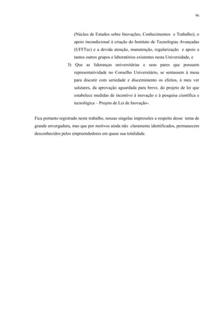 96




                      (Núcleo de Estudos sobre Inovações, Conhecimentos e Trabalho); o
                      apoio incondicional à criação do Instituto de Tecnologias Avançadas
                      (UFFTec) e a devida atenção, manutenção, regularização e apoio a
                      tantos outros grupos e laboratórios existentes nesta Universidade, e
                  3) Que as lideranças universitárias e seus pares que possuem
                      representatividade no Conselho Universitário, se sentassem à mesa
                      para discutir com seriedade e discernimento os efeitos, à meu ver
                      salutares, da aprovação aguardada para breve, do projeto de lei que
                      estabelece medidas de incentivo à inovação e à pesquisa científica e
                      tecnológica – Projeto de Lei de Inovação-.


Fica portanto registrado neste trabalho, nossas singelas impressões a respeito desse tema de
grande envergadura, mas que por motivos ainda não claramente identificados, permanecem
desconhecidos pelos empreendedores em quase sua totalidade.
 