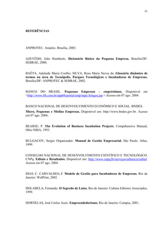 97




REFERÊNCIAS




ANPROTEC. Anuário. Brasília, 2003.


AZEVÊDO, João Humberto. Dicionário Básico da Pequena Empresa. Brasília/DF:
SEBRAE, 2000.


BAÊTA, Adelaide Maria Coelho; SILVA, Rosa Maria Neves da. Glossário dinâmico de
termos na área de Tecnópolis, Parques Tecnológicos e Incubadoras de Empresas.
Brasília/DF: ANPROTEC & SEBRAE, 2002.


BANCO DO BRASIL. Pequenas Empresas – empréstimos. Disponível                          em
<http://www.bb.com.br/appbb/portal/emp/mpe/Artigos.jsp >.Acesso em 07 ago. 2004.


BANCO NACIONAL DE DESENVOLVIMENTO ECONÔMICO E SOCIAL. BNDES.
Micro, Pequenas e Médias Empresas. Disponível em: http://www.bndes.gov.br. Acesso
em 07 ago. 2004.


BEARSE, P. The Evolution of Business Incubation Projects. Comprhensive Manual,
Ohio NBIA, 1993.


BULGACOV, Sergio Organizador. Manual de Gestão Empresarial. São Paulo: Atlas,
1999.


CONSELHO NACIONAL DE DESENVOLVIMENTO CIENTÍFICO E TECNOLÓGICO.
CNPq. Editais e Resultados. Disponível em: http://www.cnpq.br/serviços/editais/ct/edital.
Acesso em 07 ago. 2004.


DIAS, C:. CARVALHO,L.F. Modelo de Gestão para Incubadoras de Empresas. Rio de
Janeiro: WalPrint, 2002.


DOLABELA, Fernando. O Segredo de Luísa. Rio de Janeiro: Cultura Editores Associados,
1999.


DORNELAS, José Carlos Assis. Empreendedorismo. Rio de Janeiro: Campus, 2001.
 