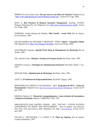 98




DORNELAS, José Carlos Assis. Por que escrever um Plano de Negócios? Disponível em
<http://www.planodenegocios.com.br/dinamica-artigo.asp>. Acesso em 12 ago. 2004.


DUFF, A. Best Practices in Business Incubator Management. Austrália: AUSTEP
Strategic Partnering Pty Ltd. Disponível em: http://www..wantree.com.au/~aduff/. Acesso
em 18 julh. 2004.


FERREIRA, Aurélio Buarque de Holanda. Mini Aurélio – século XXI: Rio de Janeiro:
Nova Fronteira., 2003.


FINANCIADORA DE ESTUDOS E PROJETOS – FINEP. Editais - Chamadas Editais
CT. Disponível em: http://www.finep.gov.br/editais. Acesso em 04 ago. 2004.


GIACOMAZZI, Eduardo. Apostila Work Shop de Planejamento de Marketing. Rio de
Janeiro, 2002.


GIL, Antonio Carlos. Métodos e Técnicas de Pesquisa Social. São Paulo: Atlas, 1999.


GITMAN, Laurence J. Princípios de Administração Financeira. São Paulo: Harba, 7° ed.,
1997.


KOTLER, Philip. Administração de Marketing. São Paulo: Atlas, 1998.


LEITE, E. O Fenômeno do Empreendedorismo. Recife/PE: Bagaço. 2002.


MINISTÉRIO DA CIÊNCIA E TECNOLOGIA – MCT. Programas do MCT – Fontes de
financiamento. Disponível em: http://www.mct.gov.br/Fontes/Prog CT/Default.htm. Acesso em 07
ago. 2004.


MORAIS, Ednalva F.C. Manual de Acompanhamento e Auto-avaliação de Incubadoras
e Empresas Incubadas. Brasília: ANPROTEC/CDT, 1997.


ORGANIZAÇÃO DAS NAÇÕES UNIDAS. ONU. UNCTAD - UNITED NATIONS
CONFERENCE ON TRADE AND DEVELOPMENT – How to prepare your Business
Plan. New York and Genova, 2002. Disponível em: http:// www.unctad.org. Acesso em 01
ago. 2004


PAVANI, C.; DEUTSCHER, J. A; LÓPEZ, S. M. Plano de Negócios. Rio de Janeiro:
Lexikon Informática, 1997.
 